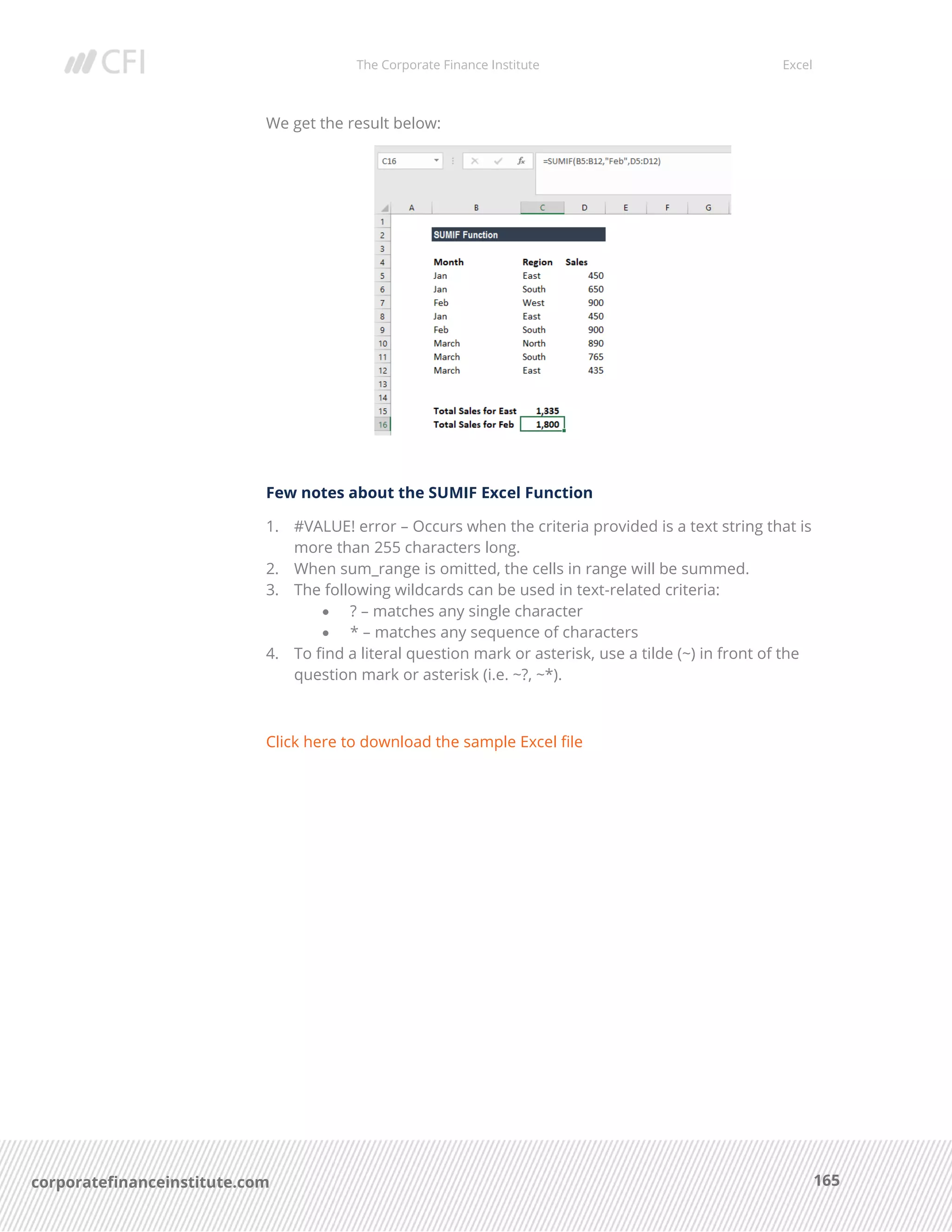 The Corporate Finance Institute Excel
165corporatefinanceinstitute.com
We get the result below:
Few notes about the SUMIF Excel Function
1. #VALUE! error – Occurs when the criteria provided is a text string that is
more than 255 characters long.
2. When sum_range is omitted, the cells in range will be summed.
3. The following wildcards can be used in text-related criteria:
• ? – matches any single character
• * – matches any sequence of characters
4. To find a literal question mark or asterisk, use a tilde (~) in front of the
question mark or asterisk (i.e. ~?, ~*).
Click here to download the sample Excel file
 