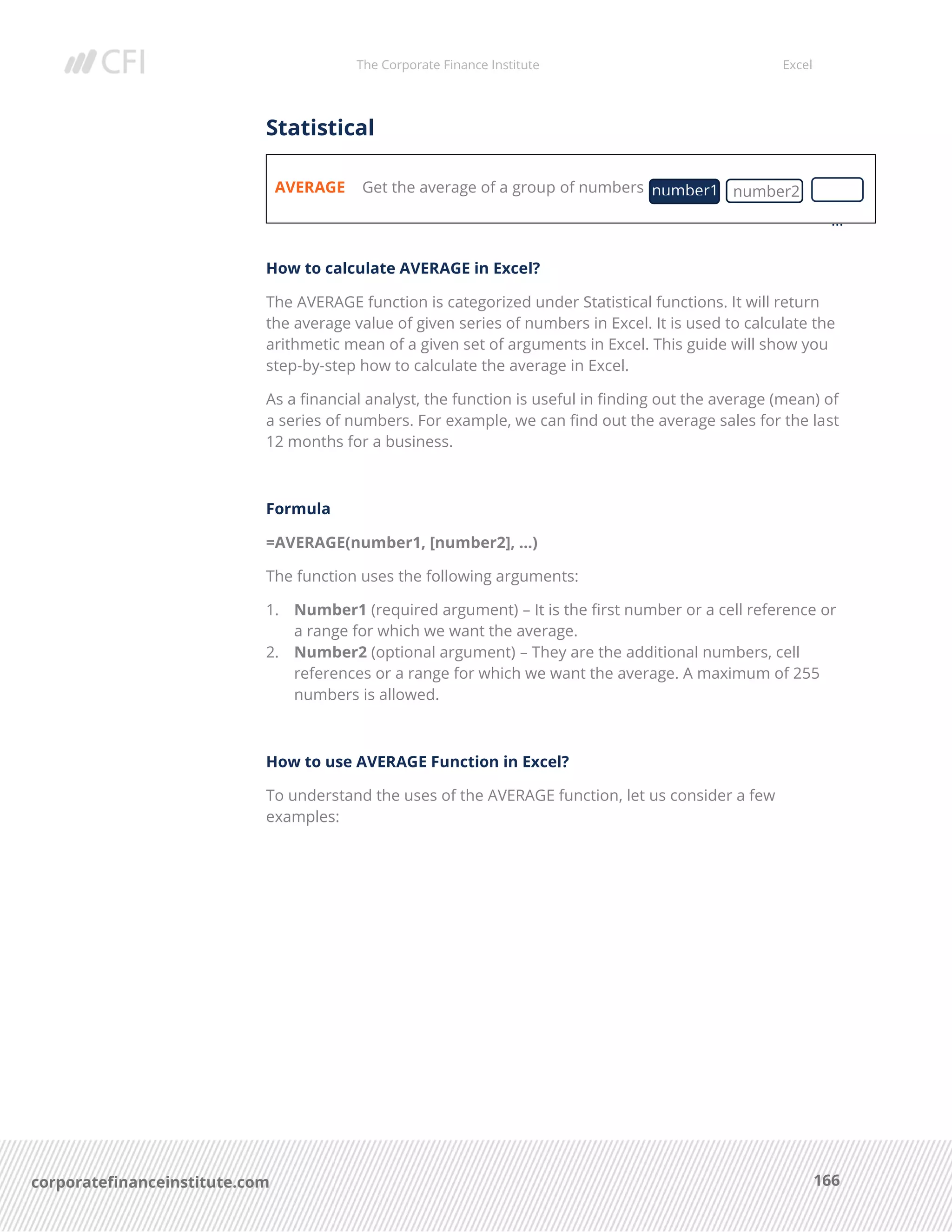 The Corporate Finance Institute Excel
166corporatefinanceinstitute.com
Statistical
AVERAGE Get the average of a group of numbers
How to calculate AVERAGE in Excel?
The AVERAGE function is categorized under Statistical functions. It will return
the average value of given series of numbers in Excel. It is used to calculate the
arithmetic mean of a given set of arguments in Excel. This guide will show you
step-by-step how to calculate the average in Excel.
As a financial analyst, the function is useful in finding out the average (mean) of
a series of numbers. For example, we can find out the average sales for the last
12 months for a business.
Formula
=AVERAGE(number1, [number2], …)
The function uses the following arguments:
1. Number1 (required argument) – It is the first number or a cell reference or
a range for which we want the average.
2. Number2 (optional argument) – They are the additional numbers, cell
references or a range for which we want the average. A maximum of 255
numbers is allowed.
How to use AVERAGE Function in Excel?
To understand the uses of the AVERAGE function, let us consider a few
examples:
number1 number2
…
 