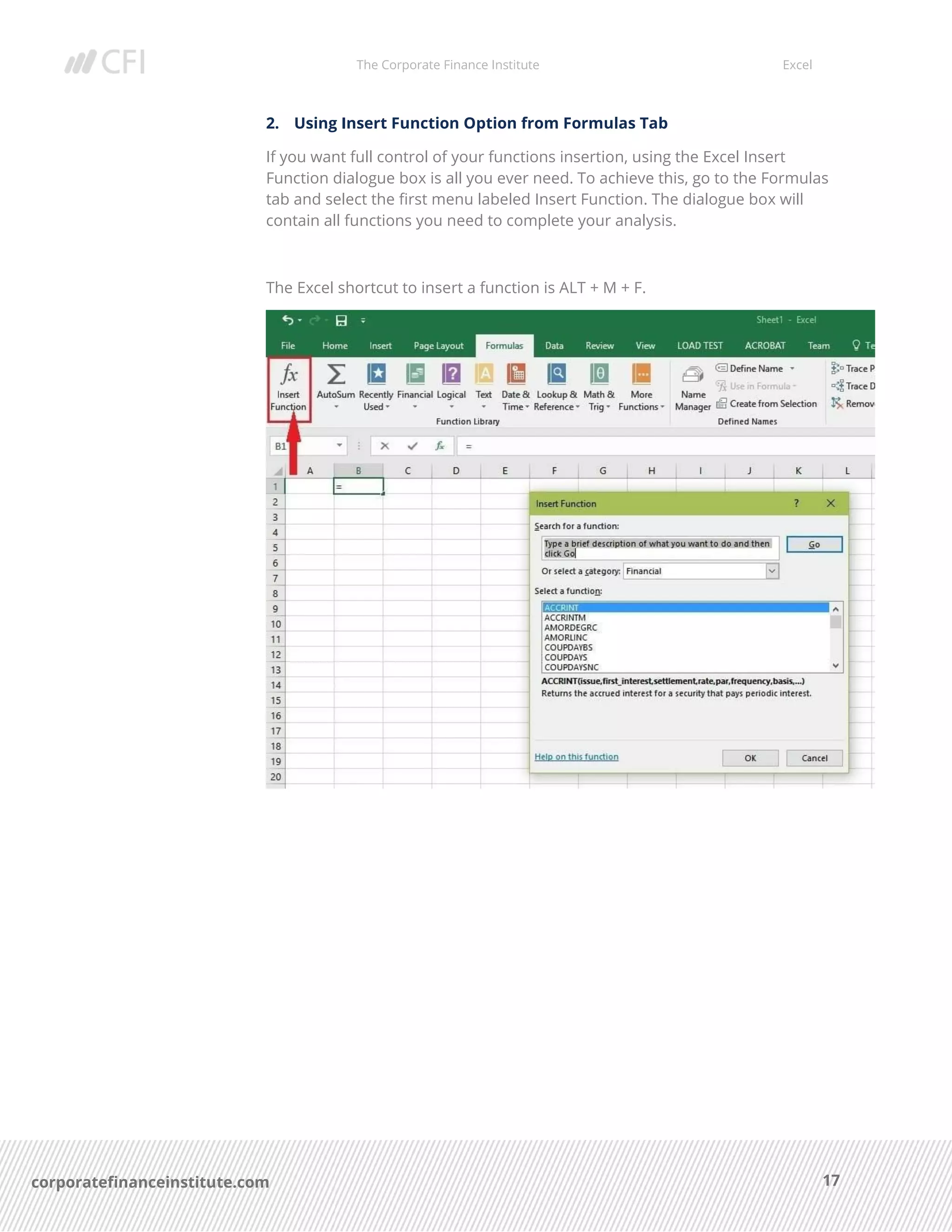 The Corporate Finance Institute Excel
17corporatefinanceinstitute.com
2. Using Insert Function Option from Formulas Tab
If you want full control of your functions insertion, using the Excel Insert
Function dialogue box is all you ever need. To achieve this, go to the Formulas
tab and select the first menu labeled Insert Function. The dialogue box will
contain all functions you need to complete your analysis.
The Excel shortcut to insert a function is ALT + M + F.
 
