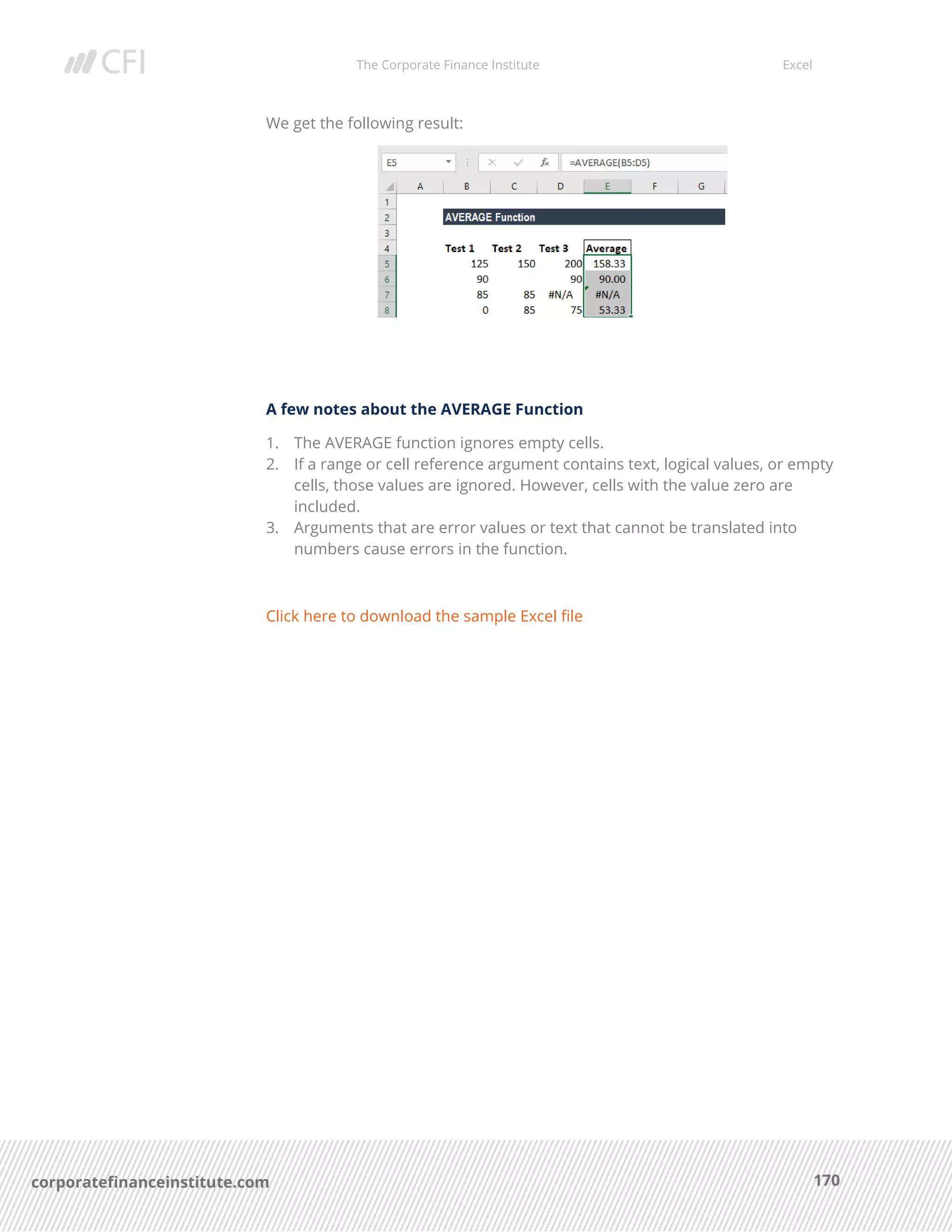 The Corporate Finance Institute Excel
170corporatefinanceinstitute.com
We get the following result:
A few notes about the AVERAGE Function
1. The AVERAGE function ignores empty cells.
2. If a range or cell reference argument contains text, logical values, or empty
cells, those values are ignored. However, cells with the value zero are
included.
3. Arguments that are error values or text that cannot be translated into
numbers cause errors in the function.
Click here to download the sample Excel file
 