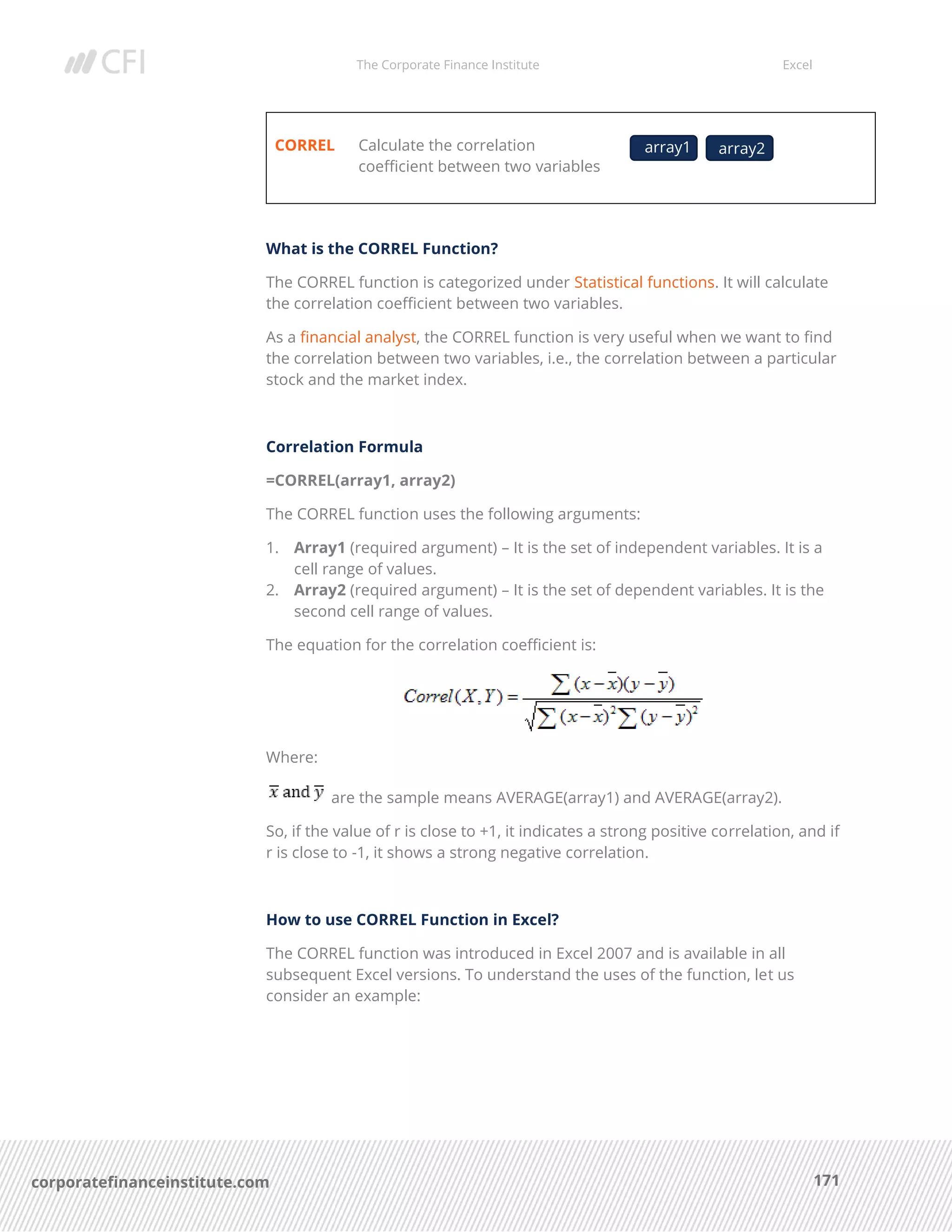 The Corporate Finance Institute Excel
171corporatefinanceinstitute.com
CORREL Calculate the correlation
coefficient between two variables
What is the CORREL Function?
The CORREL function is categorized under Statistical functions. It will calculate
the correlation coefficient between two variables.
As a financial analyst, the CORREL function is very useful when we want to find
the correlation between two variables, i.e., the correlation between a particular
stock and the market index.
Correlation Formula
=CORREL(array1, array2)
The CORREL function uses the following arguments:
1. Array1 (required argument) – It is the set of independent variables. It is a
cell range of values.
2. Array2 (required argument) – It is the set of dependent variables. It is the
second cell range of values.
The equation for the correlation coefficient is:
Where:
are the sample means AVERAGE(array1) and AVERAGE(array2).
So, if the value of r is close to +1, it indicates a strong positive correlation, and if
r is close to -1, it shows a strong negative correlation.
How to use CORREL Function in Excel?
The CORREL function was introduced in Excel 2007 and is available in all
subsequent Excel versions. To understand the uses of the function, let us
consider an example:
array1 array2
 