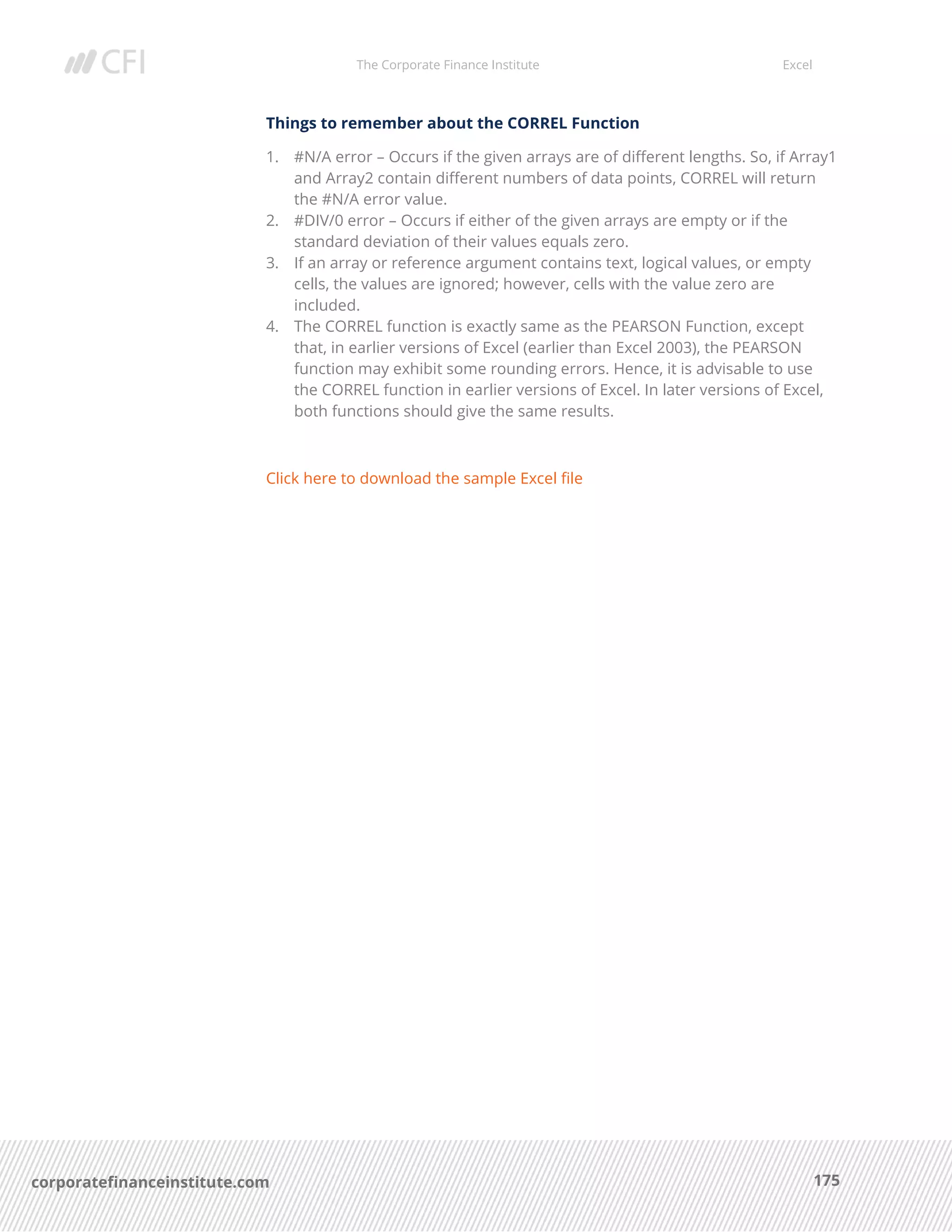 The Corporate Finance Institute Excel
175corporatefinanceinstitute.com
Things to remember about the CORREL Function
1. #N/A error – Occurs if the given arrays are of different lengths. So, if Array1
and Array2 contain different numbers of data points, CORREL will return
the #N/A error value.
2. #DIV/0 error – Occurs if either of the given arrays are empty or if the
standard deviation of their values equals zero.
3. If an array or reference argument contains text, logical values, or empty
cells, the values are ignored; however, cells with the value zero are
included.
4. The CORREL function is exactly same as the PEARSON Function, except
that, in earlier versions of Excel (earlier than Excel 2003), the PEARSON
function may exhibit some rounding errors. Hence, it is advisable to use
the CORREL function in earlier versions of Excel. In later versions of Excel,
both functions should give the same results.
Click here to download the sample Excel file
 