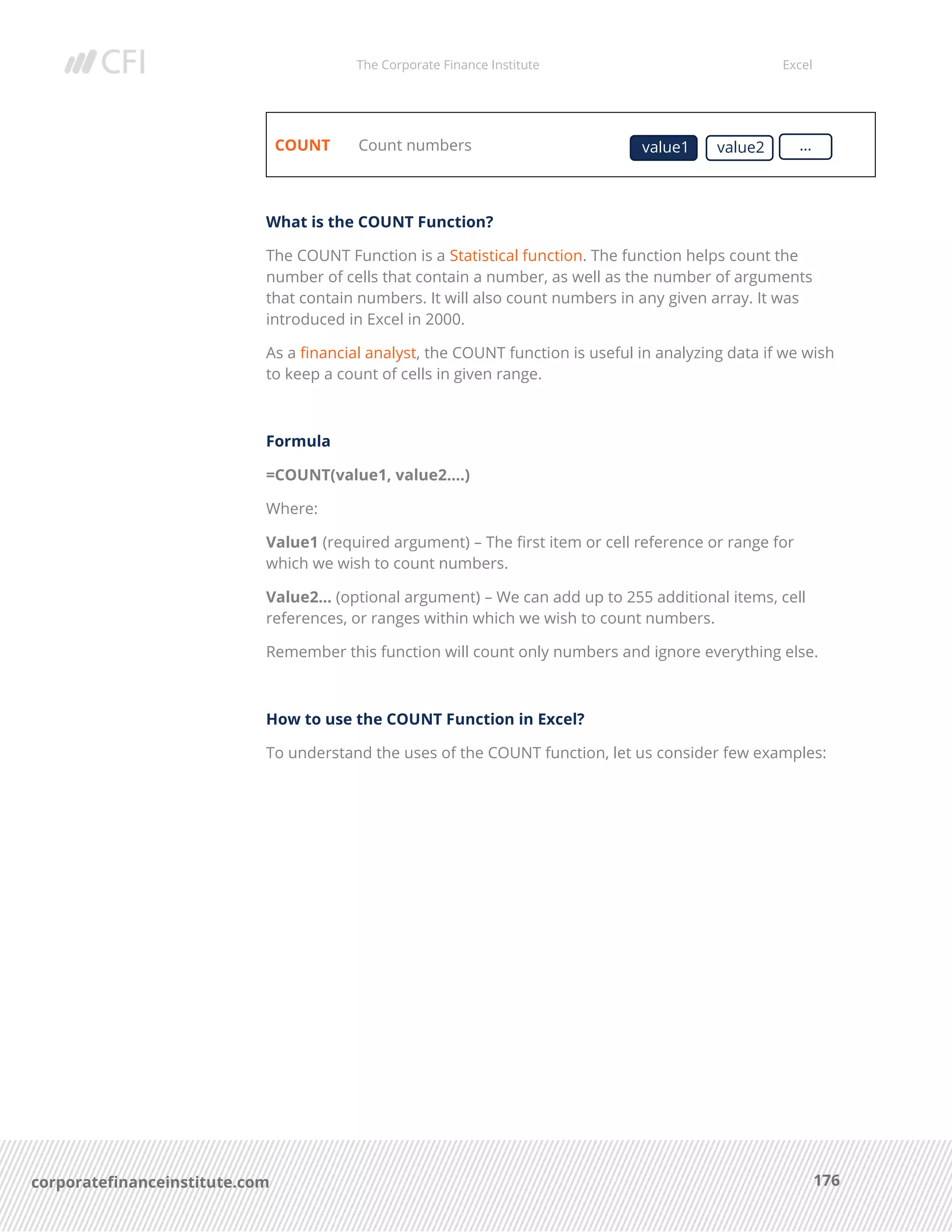 The Corporate Finance Institute Excel
176corporatefinanceinstitute.com
COUNT Count numbers
What is the COUNT Function?
The COUNT Function is a Statistical function. The function helps count the
number of cells that contain a number, as well as the number of arguments
that contain numbers. It will also count numbers in any given array. It was
introduced in Excel in 2000.
As a financial analyst, the COUNT function is useful in analyzing data if we wish
to keep a count of cells in given range.
Formula
=COUNT(value1, value2….)
Where:
Value1 (required argument) – The first item or cell reference or range for
which we wish to count numbers.
Value2… (optional argument) – We can add up to 255 additional items, cell
references, or ranges within which we wish to count numbers.
Remember this function will count only numbers and ignore everything else.
How to use the COUNT Function in Excel?
To understand the uses of the COUNT function, let us consider few examples:
value1 value2 …
 