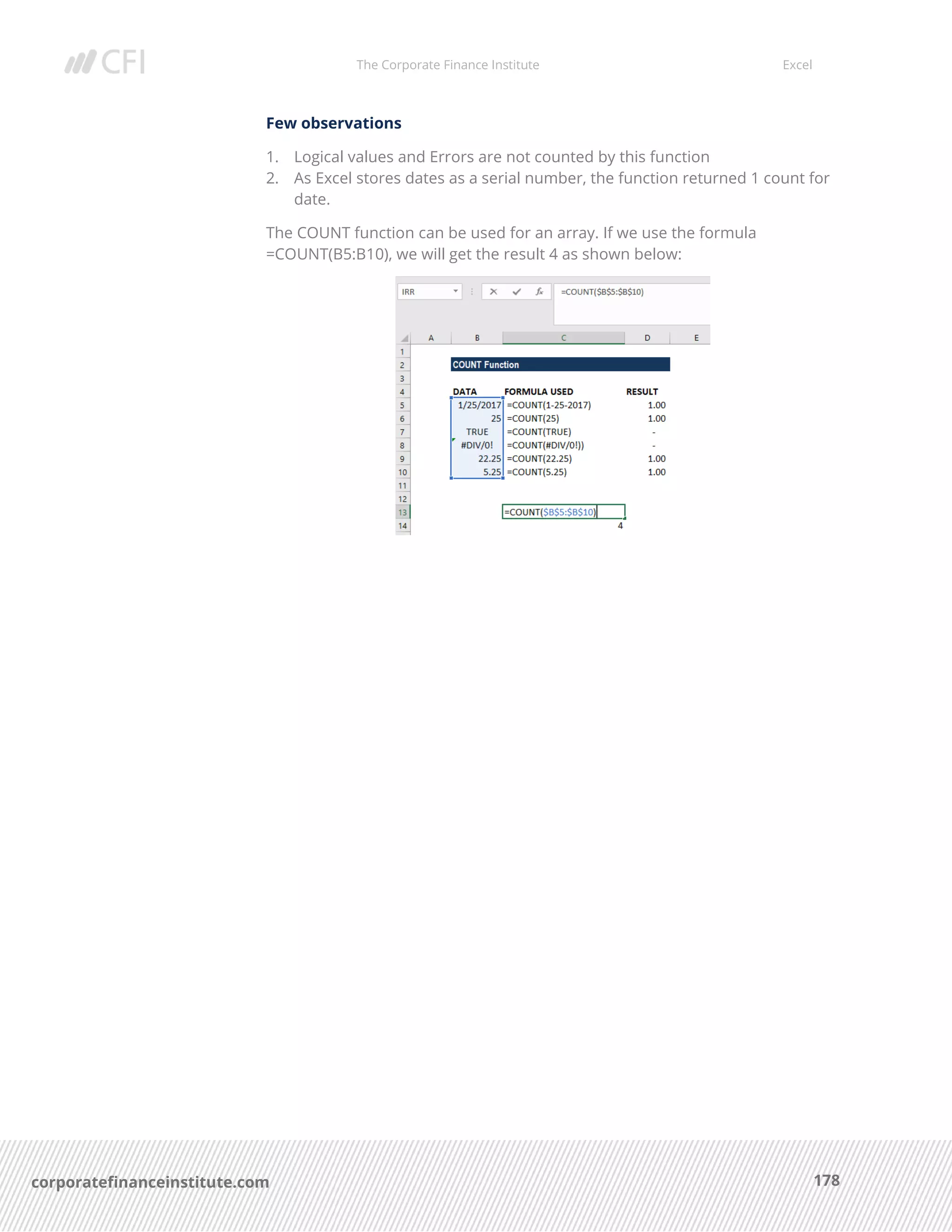 The Corporate Finance Institute Excel
178corporatefinanceinstitute.com
Few observations
1. Logical values and Errors are not counted by this function
2. As Excel stores dates as a serial number, the function returned 1 count for
date.
The COUNT function can be used for an array. If we use the formula
=COUNT(B5:B10), we will get the result 4 as shown below:
 