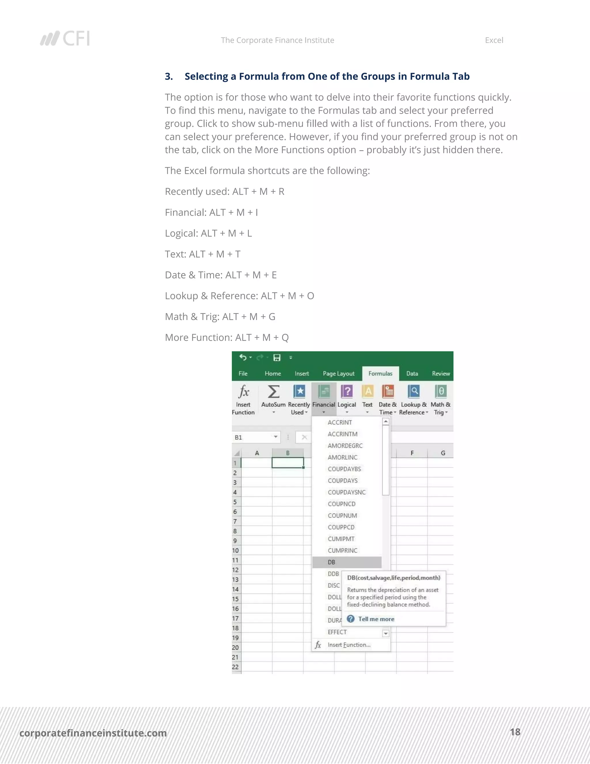 The Corporate Finance Institute Excel
18corporatefinanceinstitute.com
3. Selecting a Formula from One of the Groups in Formula Tab
The option is for those who want to delve into their favorite functions quickly.
To find this menu, navigate to the Formulas tab and select your preferred
group. Click to show sub-menu filled with a list of functions. From there, you
can select your preference. However, if you find your preferred group is not on
the tab, click on the More Functions option – probably it’s just hidden there.
The Excel formula shortcuts are the following:
Recently used: ALT + M + R
Financial: ALT + M + I
Logical: ALT + M + L
Text: ALT + M + T
Date & Time: ALT + M + E
Lookup & Reference: ALT + M + O
Math & Trig: ALT + M + G
More Function: ALT + M + Q
 