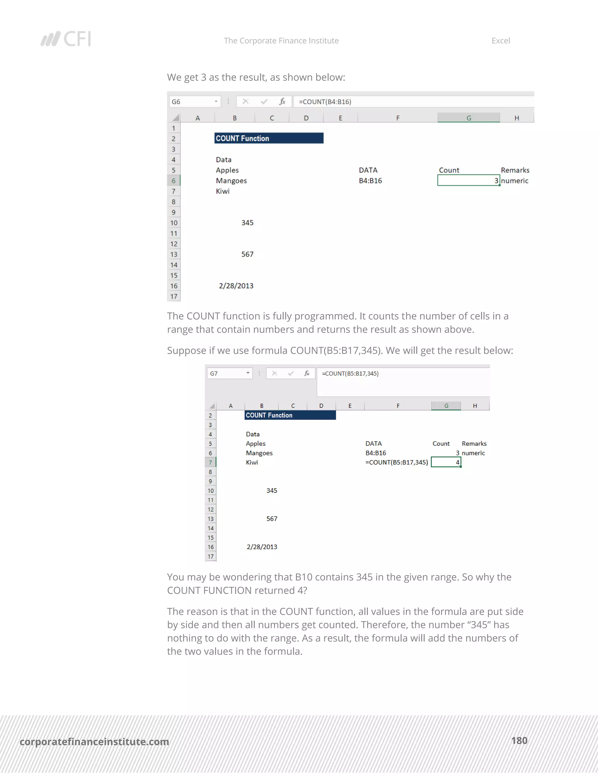 The Corporate Finance Institute Excel
180corporatefinanceinstitute.com
We get 3 as the result, as shown below:
The COUNT function is fully programmed. It counts the number of cells in a
range that contain numbers and returns the result as shown above.
Suppose if we use formula COUNT(B5:B17,345). We will get the result below:
You may be wondering that B10 contains 345 in the given range. So why the
COUNT FUNCTION returned 4?
The reason is that in the COUNT function, all values in the formula are put side
by side and then all numbers get counted. Therefore, the number “345” has
nothing to do with the range. As a result, the formula will add the numbers of
the two values in the formula.
 