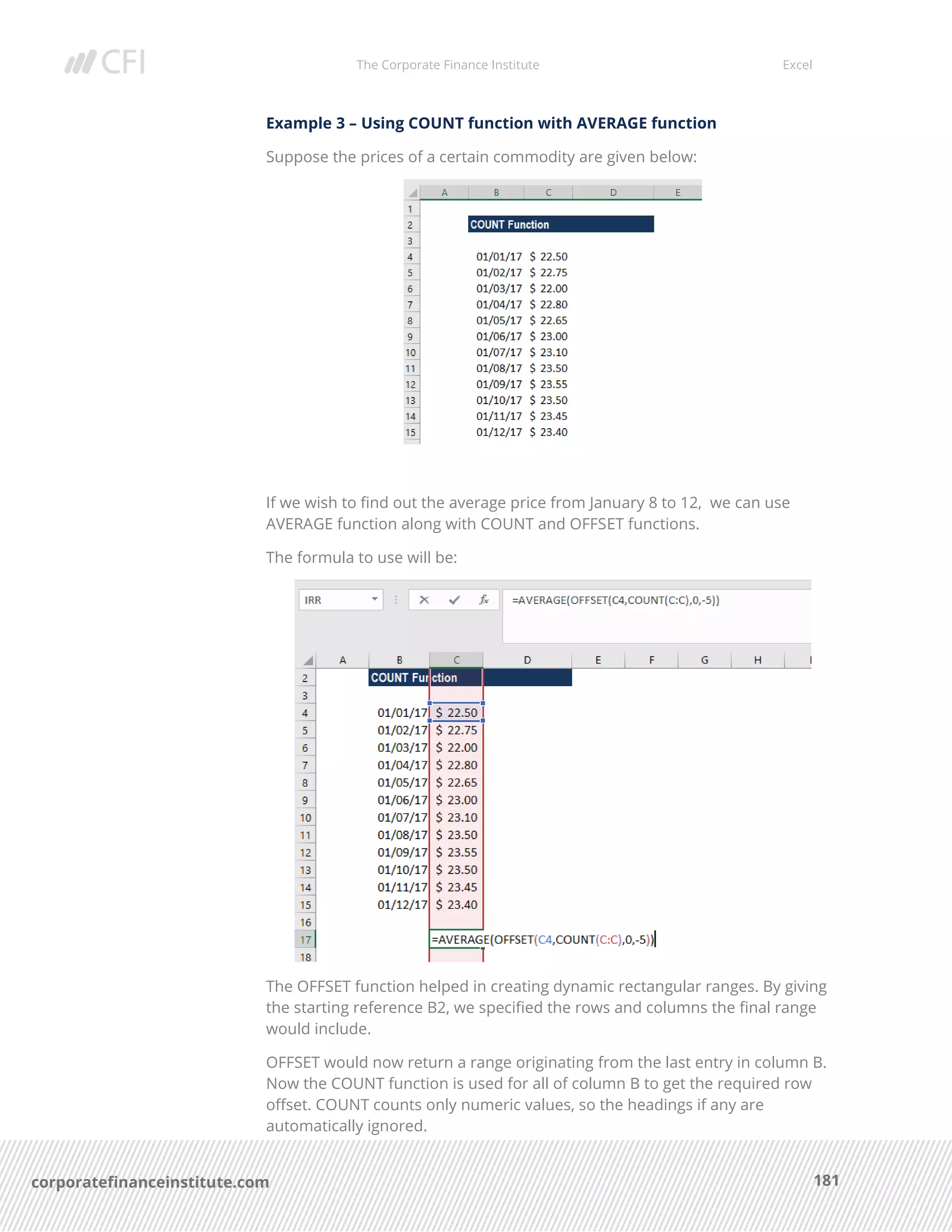 The Corporate Finance Institute Excel
181corporatefinanceinstitute.com
Example 3 – Using COUNT function with AVERAGE function
Suppose the prices of a certain commodity are given below:
If we wish to find out the average price from January 8 to 12, we can use
AVERAGE function along with COUNT and OFFSET functions.
The formula to use will be:
The OFFSET function helped in creating dynamic rectangular ranges. By giving
the starting reference B2, we specified the rows and columns the final range
would include.
OFFSET would now return a range originating from the last entry in column B.
Now the COUNT function is used for all of column B to get the required row
offset. COUNT counts only numeric values, so the headings if any are
automatically ignored.
 