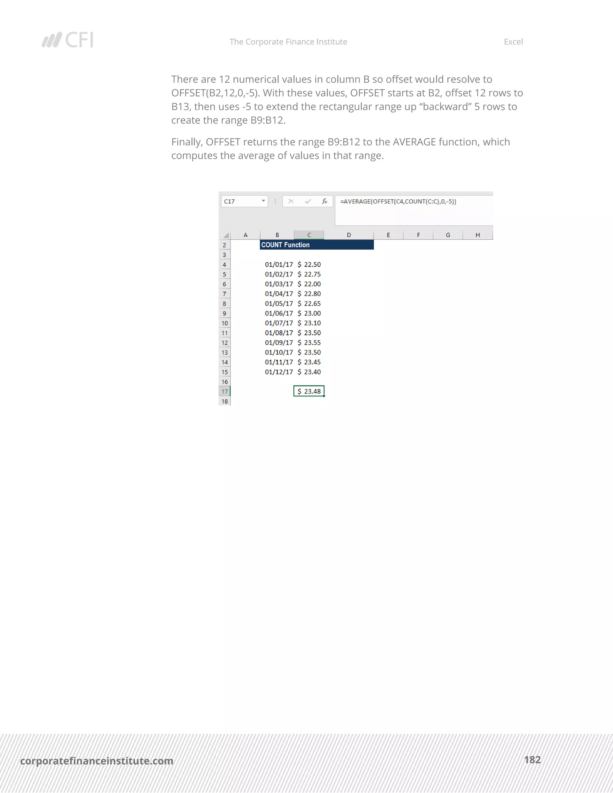 The Corporate Finance Institute Excel
182corporatefinanceinstitute.com
There are 12 numerical values in column B so offset would resolve to
OFFSET(B2,12,0,-5). With these values, OFFSET starts at B2, offset 12 rows to
B13, then uses -5 to extend the rectangular range up “backward” 5 rows to
create the range B9:B12.
Finally, OFFSET returns the range B9:B12 to the AVERAGE function, which
computes the average of values in that range.
 