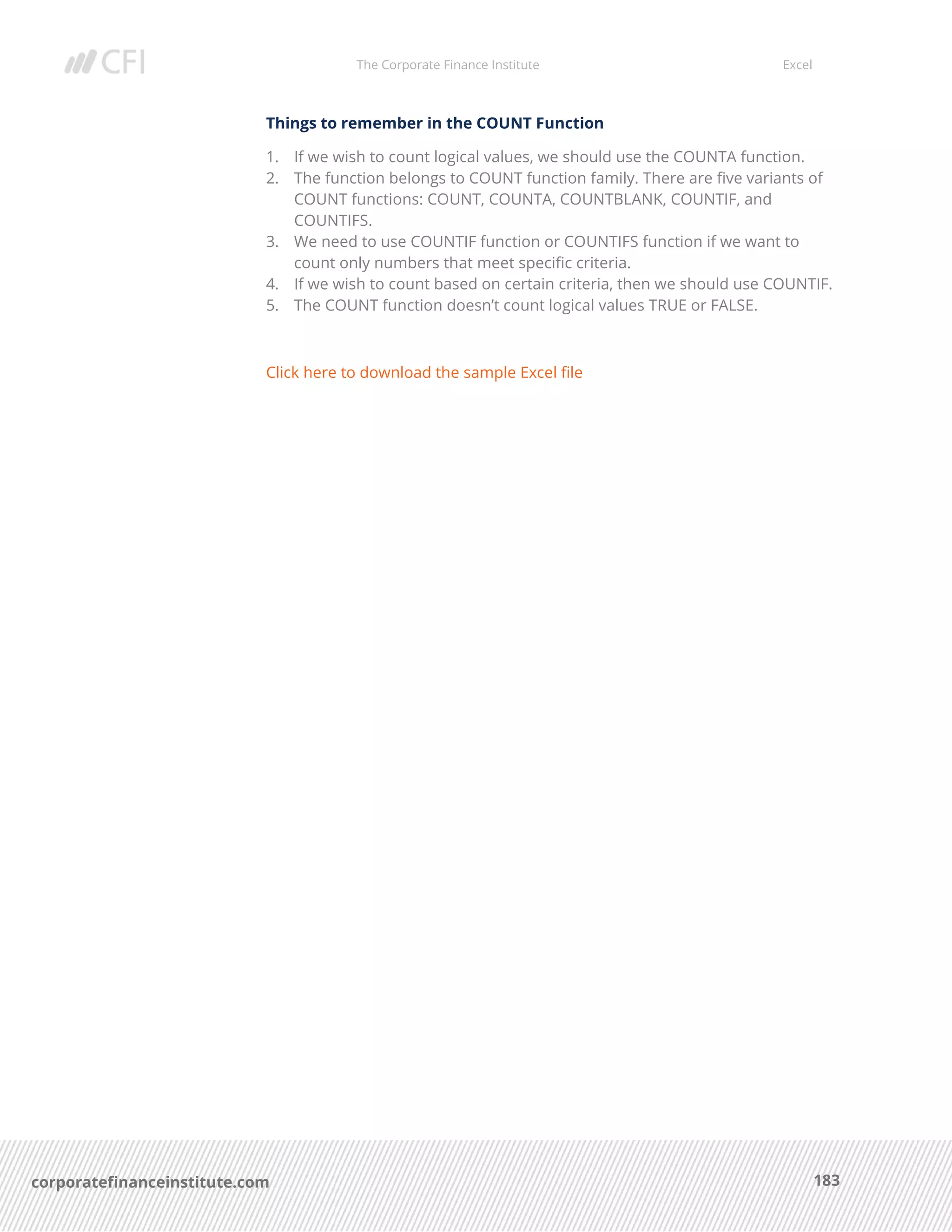 The Corporate Finance Institute Excel
183corporatefinanceinstitute.com
Things to remember in the COUNT Function
1. If we wish to count logical values, we should use the COUNTA function.
2. The function belongs to COUNT function family. There are five variants of
COUNT functions: COUNT, COUNTA, COUNTBLANK, COUNTIF, and
COUNTIFS.
3. We need to use COUNTIF function or COUNTIFS function if we want to
count only numbers that meet specific criteria.
4. If we wish to count based on certain criteria, then we should use COUNTIF.
5. The COUNT function doesn’t count logical values TRUE or FALSE.
Click here to download the sample Excel file
 