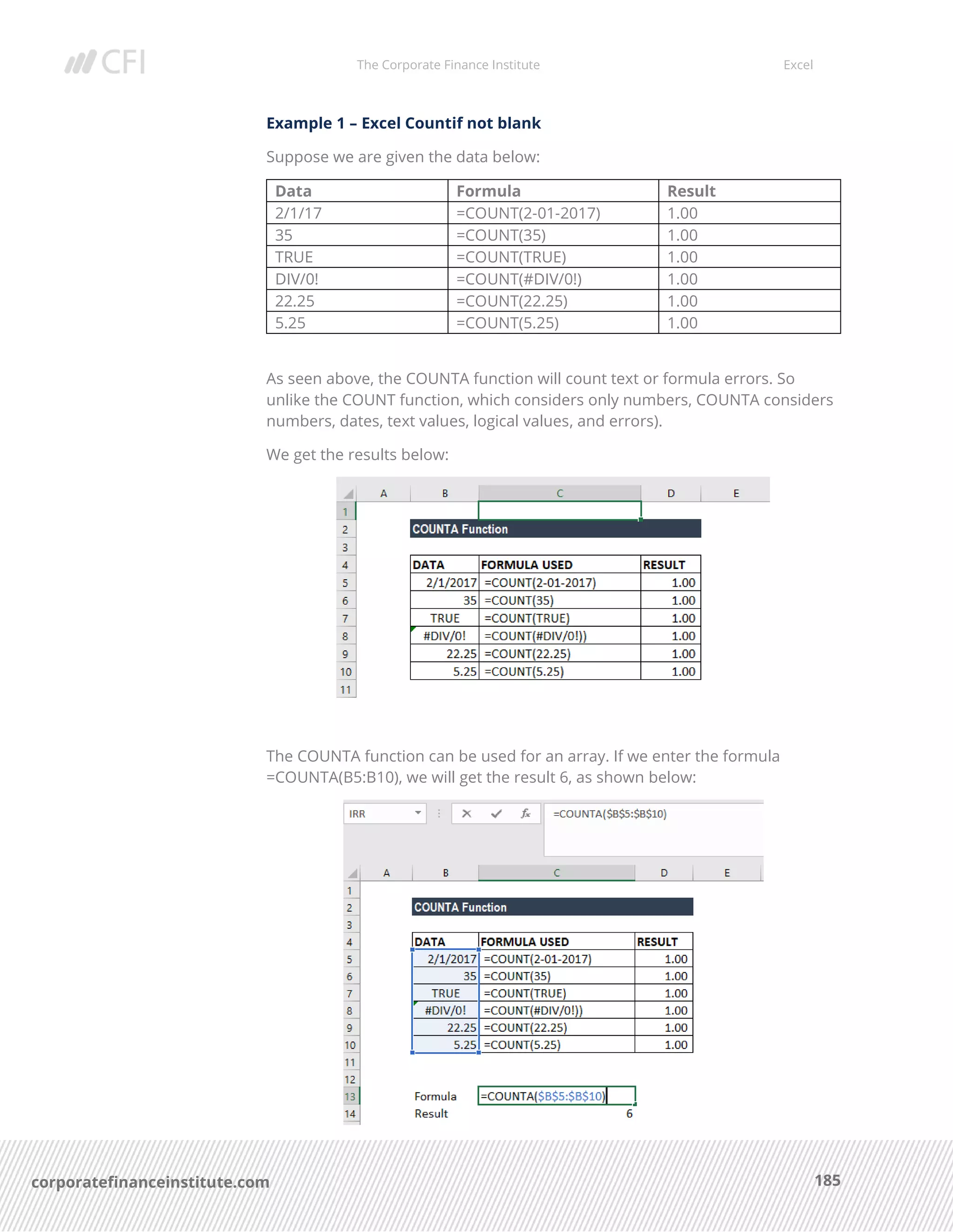 The Corporate Finance Institute Excel
185corporatefinanceinstitute.com
Example 1 – Excel Countif not blank
Suppose we are given the data below:
Data Formula Result
2/1/17 =COUNT(2-01-2017) 1.00
35 =COUNT(35) 1.00
TRUE =COUNT(TRUE) 1.00
DIV/0! =COUNT(#DIV/0!) 1.00
22.25 =COUNT(22.25) 1.00
5.25 =COUNT(5.25) 1.00
As seen above, the COUNTA function will count text or formula errors. So
unlike the COUNT function, which considers only numbers, COUNTA considers
numbers, dates, text values, logical values, and errors).
We get the results below:
The COUNTA function can be used for an array. If we enter the formula
=COUNTA(B5:B10), we will get the result 6, as shown below:
 