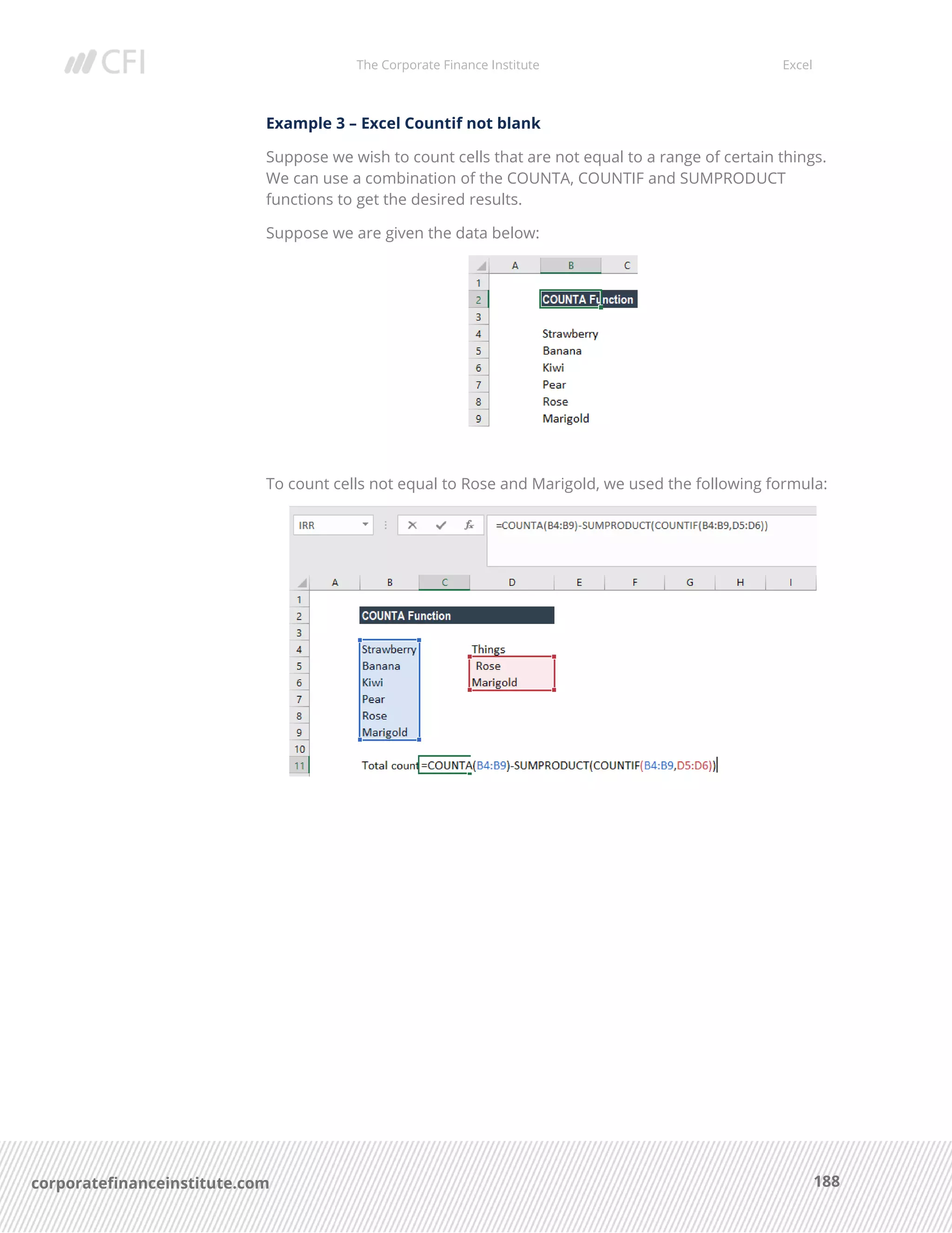 The Corporate Finance Institute Excel
188corporatefinanceinstitute.com
Example 3 – Excel Countif not blank
Suppose we wish to count cells that are not equal to a range of certain things.
We can use a combination of the COUNTA, COUNTIF and SUMPRODUCT
functions to get the desired results.
Suppose we are given the data below:
To count cells not equal to Rose and Marigold, we used the following formula:
 