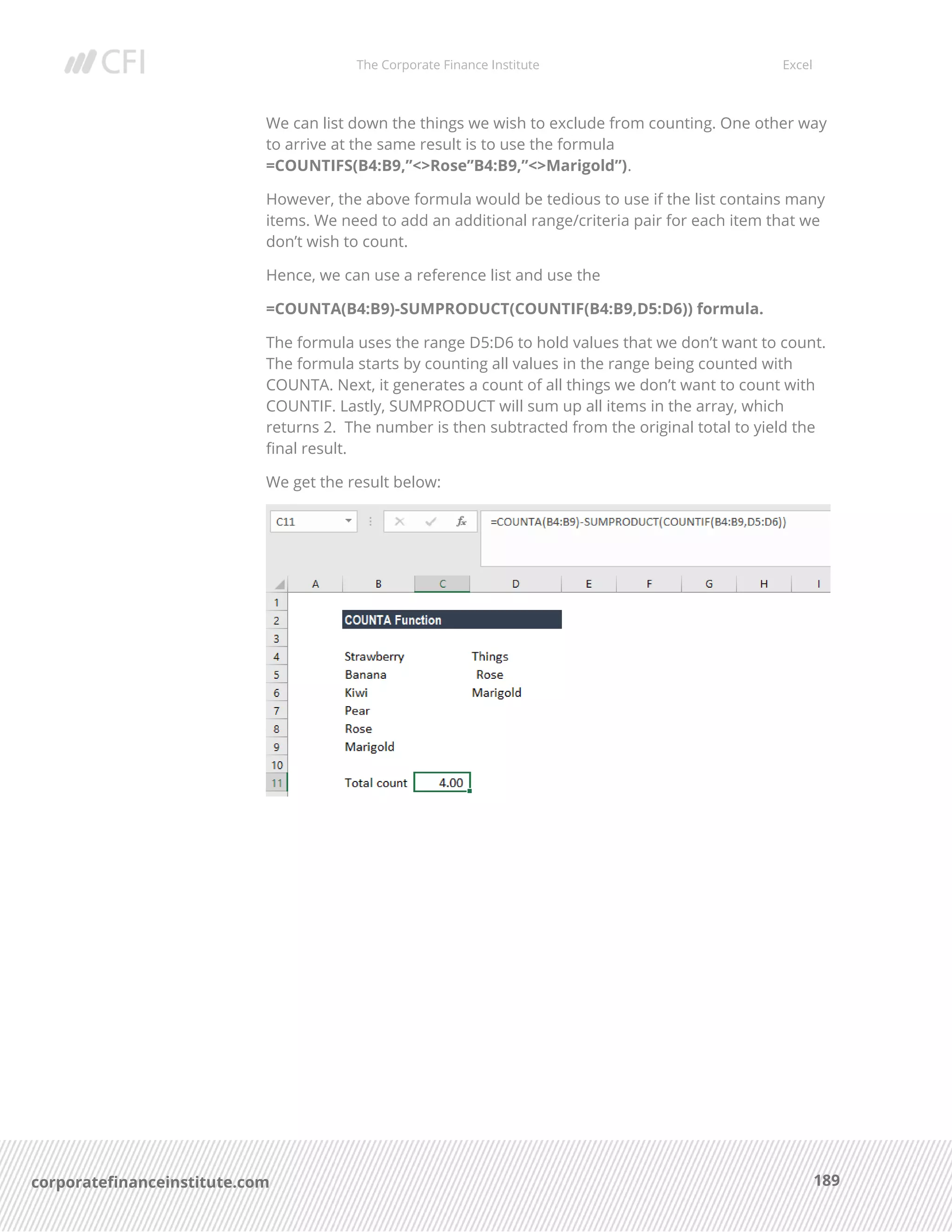 The Corporate Finance Institute Excel
189corporatefinanceinstitute.com
We can list down the things we wish to exclude from counting. One other way
to arrive at the same result is to use the formula
=COUNTIFS(B4:B9,”<>Rose”B4:B9,”<>Marigold”).
However, the above formula would be tedious to use if the list contains many
items. We need to add an additional range/criteria pair for each item that we
don’t wish to count.
Hence, we can use a reference list and use the
=COUNTA(B4:B9)-SUMPRODUCT(COUNTIF(B4:B9,D5:D6)) formula.
The formula uses the range D5:D6 to hold values that we don’t want to count.
The formula starts by counting all values in the range being counted with
COUNTA. Next, it generates a count of all things we don’t want to count with
COUNTIF. Lastly, SUMPRODUCT will sum up all items in the array, which
returns 2. The number is then subtracted from the original total to yield the
final result.
We get the result below:
 
