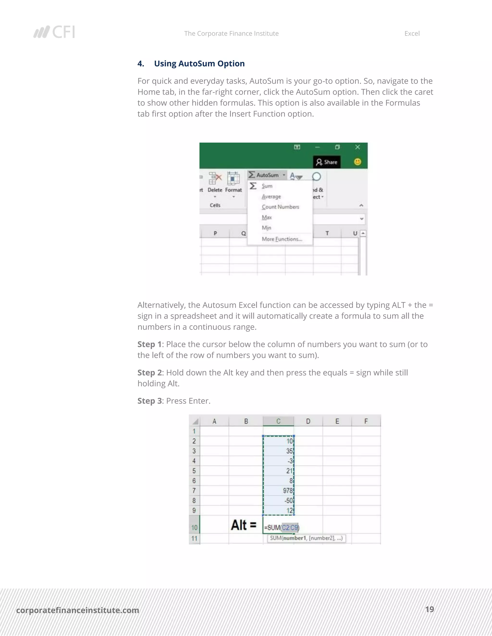 The Corporate Finance Institute Excel
19corporatefinanceinstitute.com
4. Using AutoSum Option
For quick and everyday tasks, AutoSum is your go-to option. So, navigate to the
Home tab, in the far-right corner, click the AutoSum option. Then click the caret
to show other hidden formulas. This option is also available in the Formulas
tab first option after the Insert Function option.
Alternatively, the Autosum Excel function can be accessed by typing ALT + the =
sign in a spreadsheet and it will automatically create a formula to sum all the
numbers in a continuous range.
Step 1: Place the cursor below the column of numbers you want to sum (or to
the left of the row of numbers you want to sum).
Step 2: Hold down the Alt key and then press the equals = sign while still
holding Alt.
Step 3: Press Enter.
 