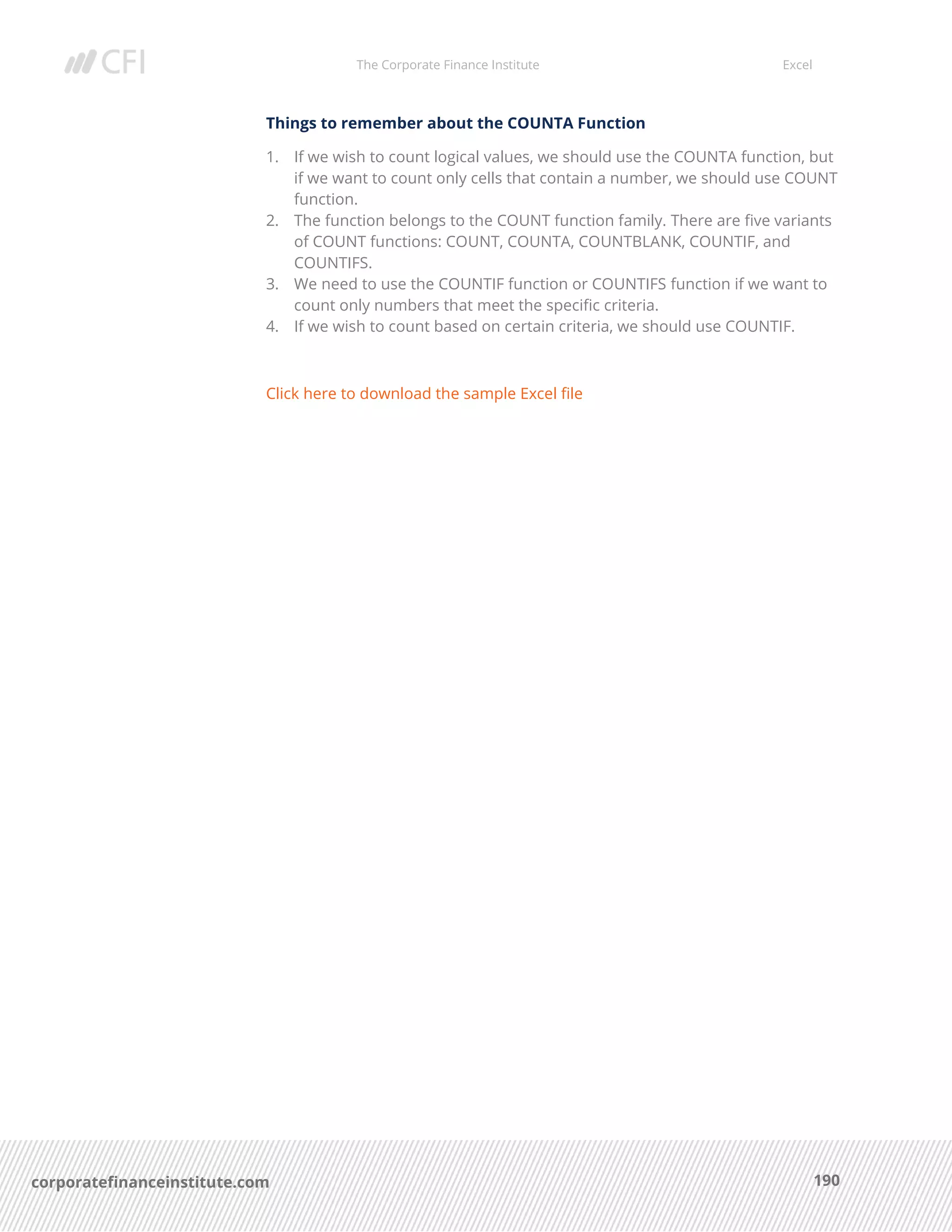 The Corporate Finance Institute Excel
190corporatefinanceinstitute.com
Things to remember about the COUNTA Function
1. If we wish to count logical values, we should use the COUNTA function, but
if we want to count only cells that contain a number, we should use COUNT
function.
2. The function belongs to the COUNT function family. There are five variants
of COUNT functions: COUNT, COUNTA, COUNTBLANK, COUNTIF, and
COUNTIFS.
3. We need to use the COUNTIF function or COUNTIFS function if we want to
count only numbers that meet the specific criteria.
4. If we wish to count based on certain criteria, we should use COUNTIF.
Click here to download the sample Excel file
 