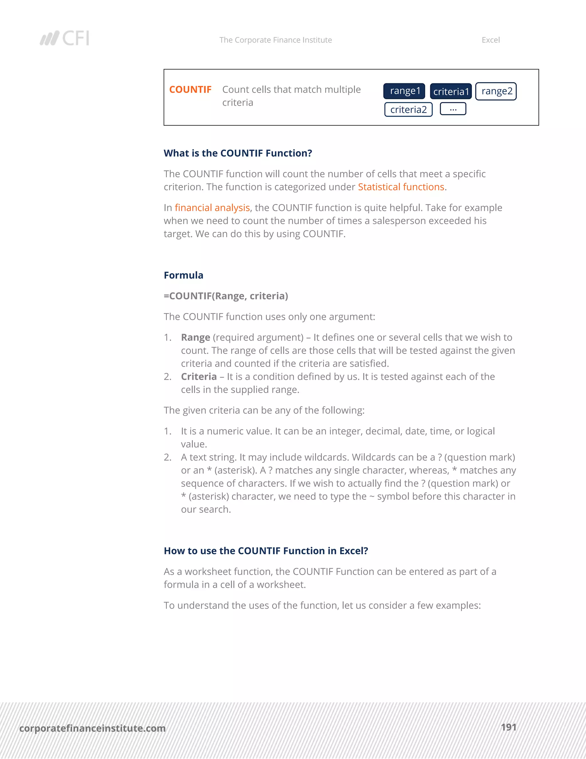 The Corporate Finance Institute Excel
191corporatefinanceinstitute.com
COUNTIF Count cells that match multiple
criteria
What is the COUNTIF Function?
The COUNTIF function will count the number of cells that meet a specific
criterion. The function is categorized under Statistical functions.
In financial analysis, the COUNTIF function is quite helpful. Take for example
when we need to count the number of times a salesperson exceeded his
target. We can do this by using COUNTIF.
Formula
=COUNTIF(Range, criteria)
The COUNTIF function uses only one argument:
1. Range (required argument) – It defines one or several cells that we wish to
count. The range of cells are those cells that will be tested against the given
criteria and counted if the criteria are satisfied.
2. Criteria – It is a condition defined by us. It is tested against each of the
cells in the supplied range.
The given criteria can be any of the following:
1. It is a numeric value. It can be an integer, decimal, date, time, or logical
value.
2. A text string. It may include wildcards. Wildcards can be a ? (question mark)
or an * (asterisk). A ? matches any single character, whereas, * matches any
sequence of characters. If we wish to actually find the ? (question mark) or
* (asterisk) character, we need to type the ~ symbol before this character in
our search.
How to use the COUNTIF Function in Excel?
As a worksheet function, the COUNTIF Function can be entered as part of a
formula in a cell of a worksheet.
To understand the uses of the function, let us consider a few examples:
range1 criteria1 range2
criteria2 …
 