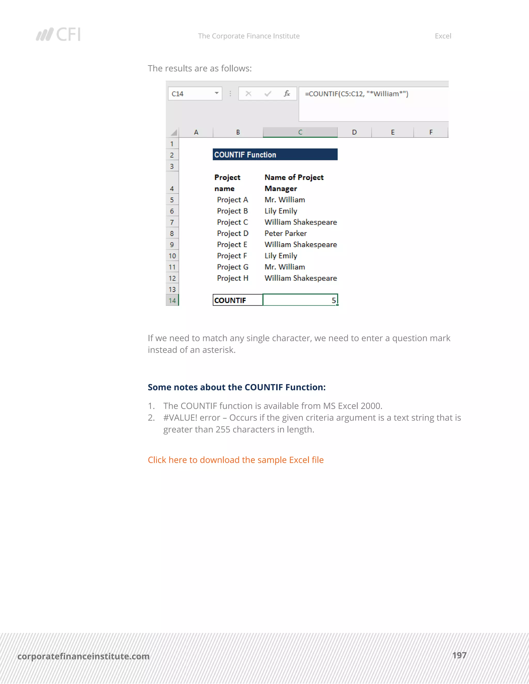 The Corporate Finance Institute Excel
197corporatefinanceinstitute.com
The results are as follows:
If we need to match any single character, we need to enter a question mark
instead of an asterisk.
Some notes about the COUNTIF Function:
1. The COUNTIF function is available from MS Excel 2000.
2. #VALUE! error – Occurs if the given criteria argument is a text string that is
greater than 255 characters in length.
Click here to download the sample Excel file
 