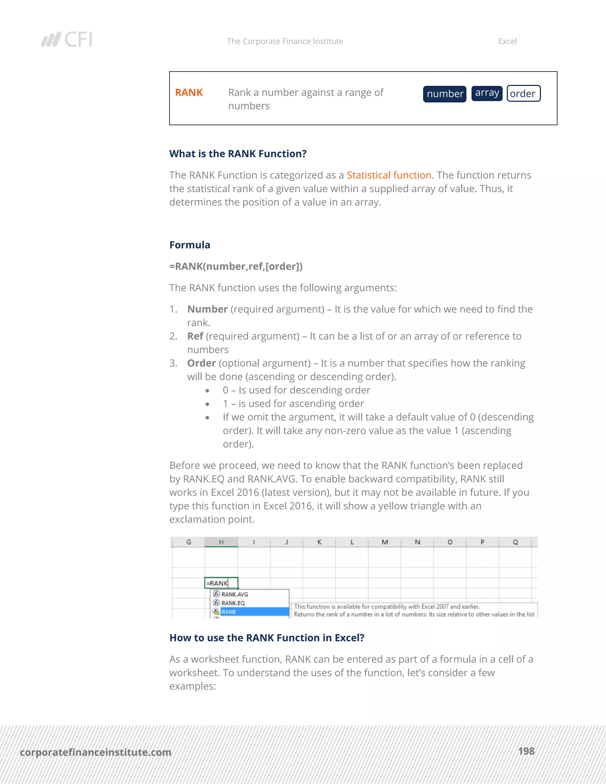 The Corporate Finance Institute Excel
198corporatefinanceinstitute.com
RANK Rank a number against a range of
numbers
What is the RANK Function?
The RANK Function is categorized as a Statistical function. The function returns
the statistical rank of a given value within a supplied array of value. Thus, it
determines the position of a value in an array.
Formula
=RANK(number,ref,[order])
The RANK function uses the following arguments:
1. Number (required argument) – It is the value for which we need to find the
rank.
2. Ref (required argument) – It can be a list of or an array of or reference to
numbers
3. Order (optional argument) – It is a number that specifies how the ranking
will be done (ascending or descending order).
• 0 – Is used for descending order
• 1 – is used for ascending order
• If we omit the argument, it will take a default value of 0 (descending
order). It will take any non-zero value as the value 1 (ascending
order).
Before we proceed, we need to know that the RANK function’s been replaced
by RANK.EQ and RANK.AVG. To enable backward compatibility, RANK still
works in Excel 2016 (latest version), but it may not be available in future. If you
type this function in Excel 2016, it will show a yellow triangle with an
exclamation point.
How to use the RANK Function in Excel?
As a worksheet function, RANK can be entered as part of a formula in a cell of a
worksheet. To understand the uses of the function, let’s consider a few
examples:
number array order
 