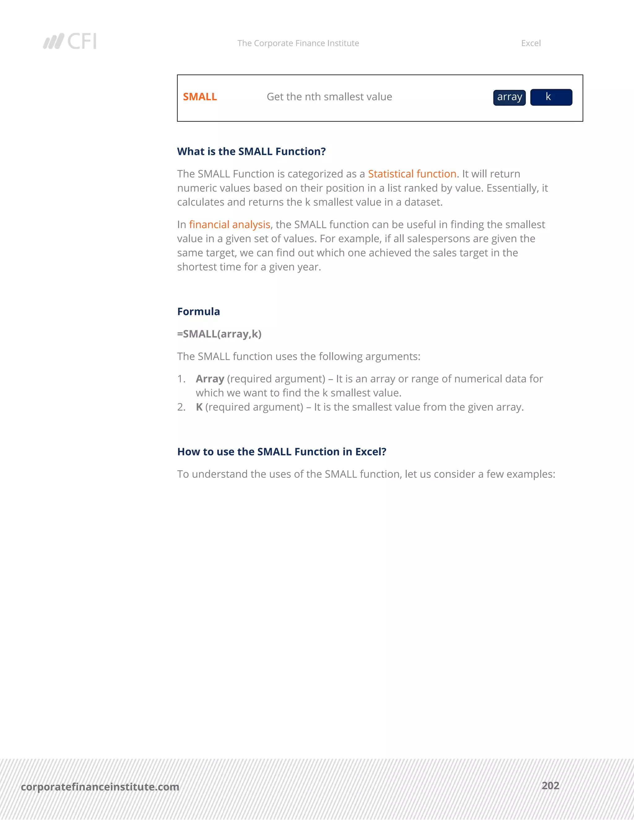 The Corporate Finance Institute Excel
202corporatefinanceinstitute.com
SMALL Get the nth smallest value
What is the SMALL Function?
The SMALL Function is categorized as a Statistical function. It will return
numeric values based on their position in a list ranked by value. Essentially, it
calculates and returns the k smallest value in a dataset.
In financial analysis, the SMALL function can be useful in finding the smallest
value in a given set of values. For example, if all salespersons are given the
same target, we can find out which one achieved the sales target in the
shortest time for a given year.
Formula
=SMALL(array,k)
The SMALL function uses the following arguments:
1. Array (required argument) – It is an array or range of numerical data for
which we want to find the k smallest value.
2. K (required argument) – It is the smallest value from the given array.
How to use the SMALL Function in Excel?
To understand the uses of the SMALL function, let us consider a few examples:
array k
 