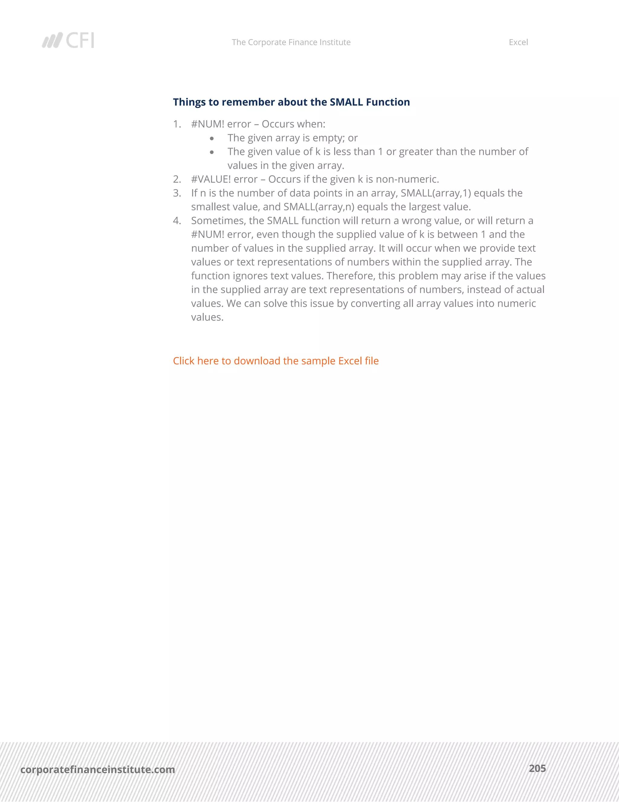 The Corporate Finance Institute Excel
205corporatefinanceinstitute.com
Things to remember about the SMALL Function
1. #NUM! error – Occurs when:
• The given array is empty; or
• The given value of k is less than 1 or greater than the number of
values in the given array.
2. #VALUE! error – Occurs if the given k is non-numeric.
3. If n is the number of data points in an array, SMALL(array,1) equals the
smallest value, and SMALL(array,n) equals the largest value.
4. Sometimes, the SMALL function will return a wrong value, or will return a
#NUM! error, even though the supplied value of k is between 1 and the
number of values in the supplied array. It will occur when we provide text
values or text representations of numbers within the supplied array. The
function ignores text values. Therefore, this problem may arise if the values
in the supplied array are text representations of numbers, instead of actual
values. We can solve this issue by converting all array values into numeric
values.
Click here to download the sample Excel file
 