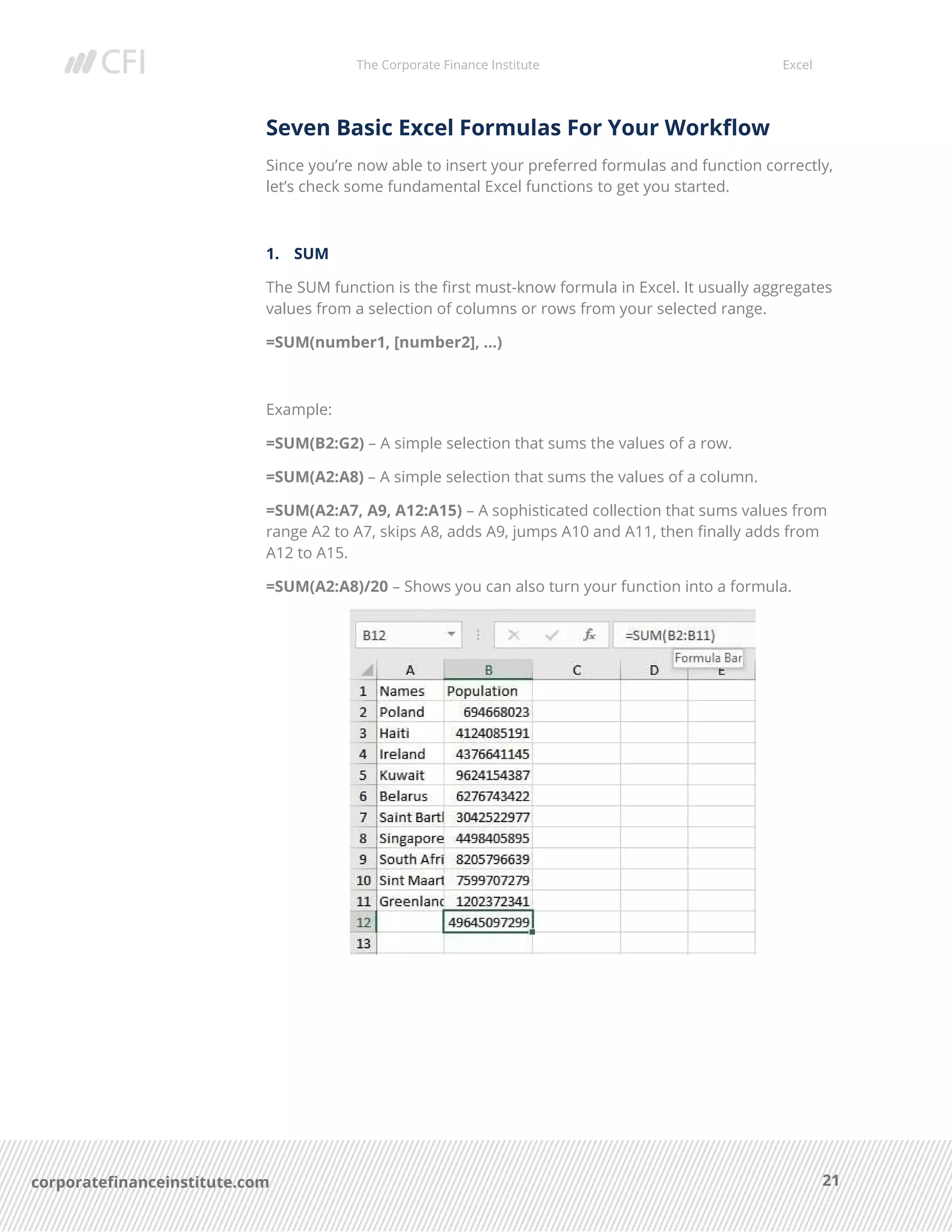 The Corporate Finance Institute Excel
21corporatefinanceinstitute.com
Seven Basic Excel Formulas For Your Workflow
Since you’re now able to insert your preferred formulas and function correctly,
let’s check some fundamental Excel functions to get you started.
1. SUM
The SUM function is the first must-know formula in Excel. It usually aggregates
values from a selection of columns or rows from your selected range.
=SUM(number1, [number2], …)
Example:
=SUM(B2:G2) – A simple selection that sums the values of a row.
=SUM(A2:A8) – A simple selection that sums the values of a column.
=SUM(A2:A7, A9, A12:A15) – A sophisticated collection that sums values from
range A2 to A7, skips A8, adds A9, jumps A10 and A11, then finally adds from
A12 to A15.
=SUM(A2:A8)/20 – Shows you can also turn your function into a formula.
 