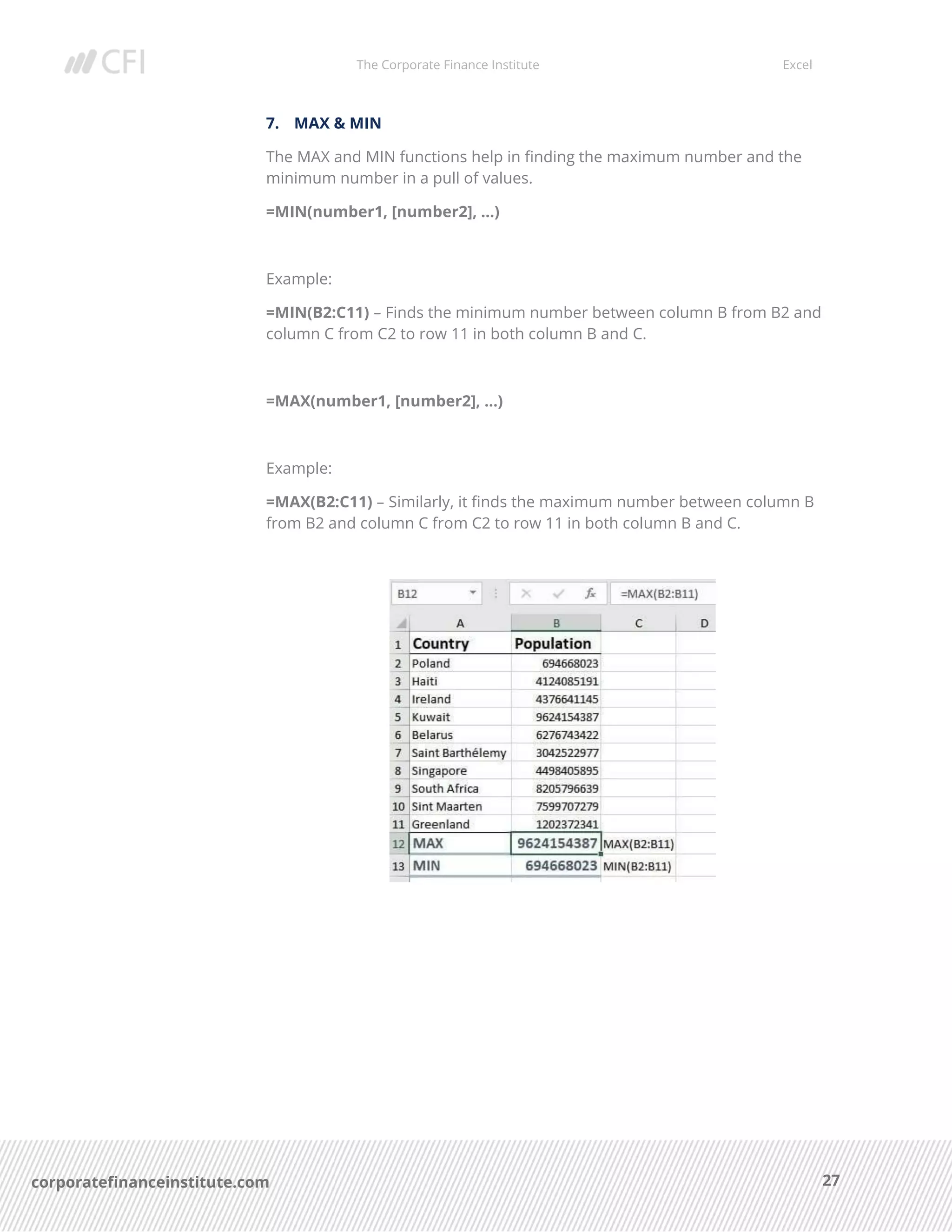 The Corporate Finance Institute Excel
27corporatefinanceinstitute.com
7. MAX & MIN
The MAX and MIN functions help in finding the maximum number and the
minimum number in a pull of values.
=MIN(number1, [number2], …)
Example:
=MIN(B2:C11) – Finds the minimum number between column B from B2 and
column C from C2 to row 11 in both column B and C.
=MAX(number1, [number2], …)
Example:
=MAX(B2:C11) – Similarly, it finds the maximum number between column B
from B2 and column C from C2 to row 11 in both column B and C.
 