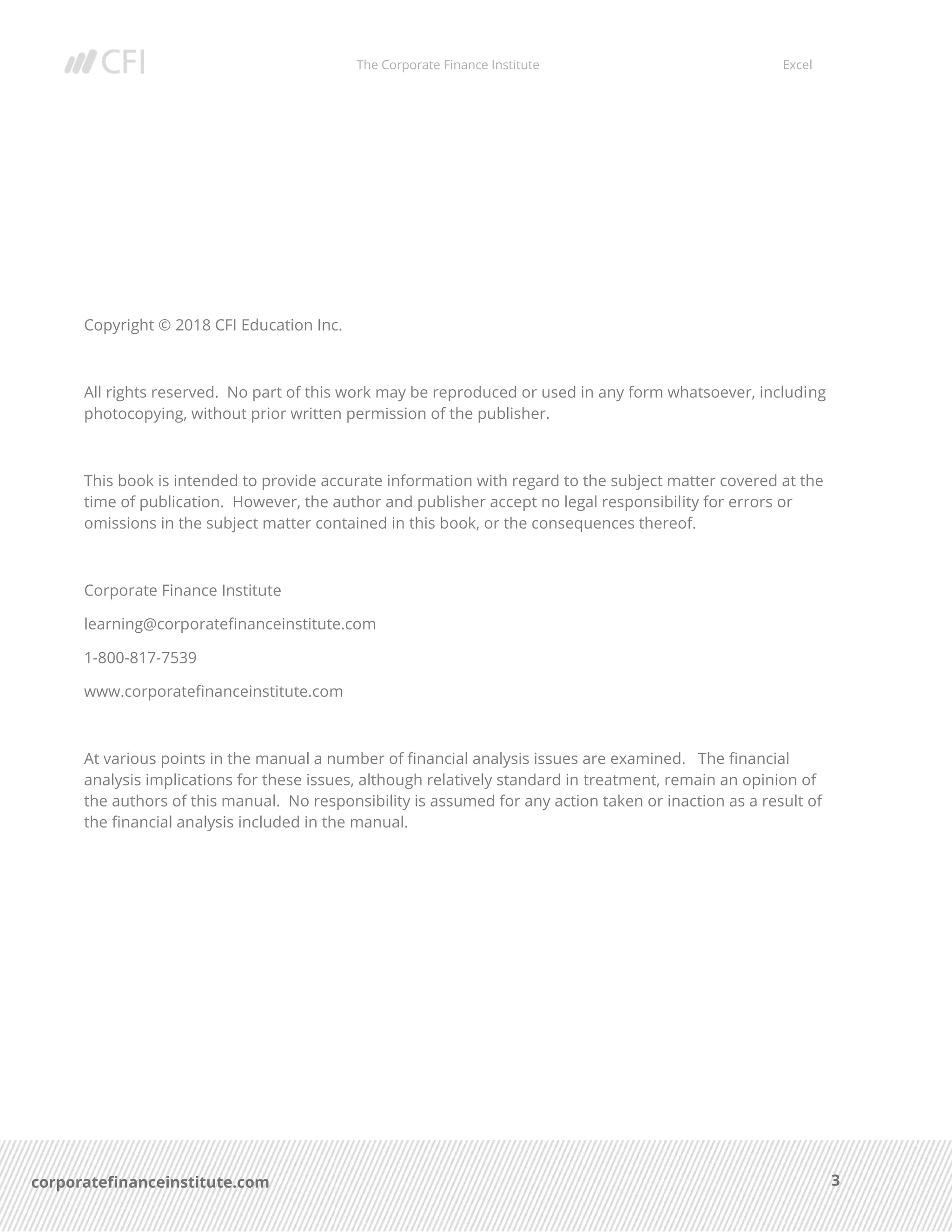 The Corporate Finance Institute Excel
3corporatefinanceinstitute.com
Copyright © 2018 CFI Education Inc.
All rights reserved. No part of this work may be reproduced or used in any form whatsoever, including
photocopying, without prior written permission of the publisher.
This book is intended to provide accurate information with regard to the subject matter covered at the
time of publication. However, the author and publisher accept no legal responsibility for errors or
omissions in the subject matter contained in this book, or the consequences thereof.
Corporate Finance Institute
learning@corporatefinanceinstitute.com
1-800-817-7539
www.corporatefinanceinstitute.com
At various points in the manual a number of financial analysis issues are examined. The financial
analysis implications for these issues, although relatively standard in treatment, remain an opinion of
the authors of this manual. No responsibility is assumed for any action taken or inaction as a result of
the financial analysis included in the manual.
 