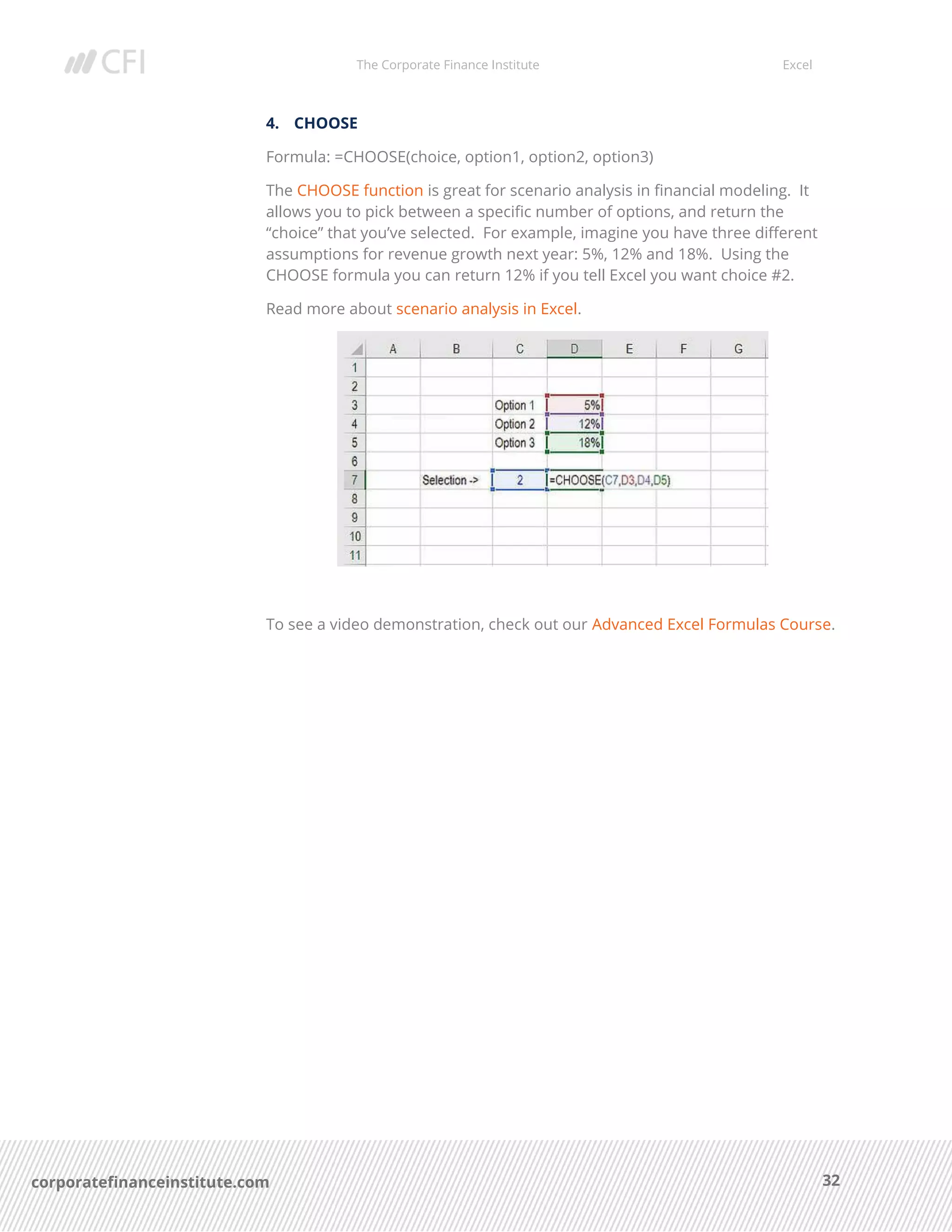 The Corporate Finance Institute Excel
32corporatefinanceinstitute.com
4. CHOOSE
Formula: =CHOOSE(choice, option1, option2, option3)
The CHOOSE function is great for scenario analysis in financial modeling. It
allows you to pick between a specific number of options, and return the
“choice” that you’ve selected. For example, imagine you have three different
assumptions for revenue growth next year: 5%, 12% and 18%. Using the
CHOOSE formula you can return 12% if you tell Excel you want choice #2.
Read more about scenario analysis in Excel.
To see a video demonstration, check out our Advanced Excel Formulas Course.
 