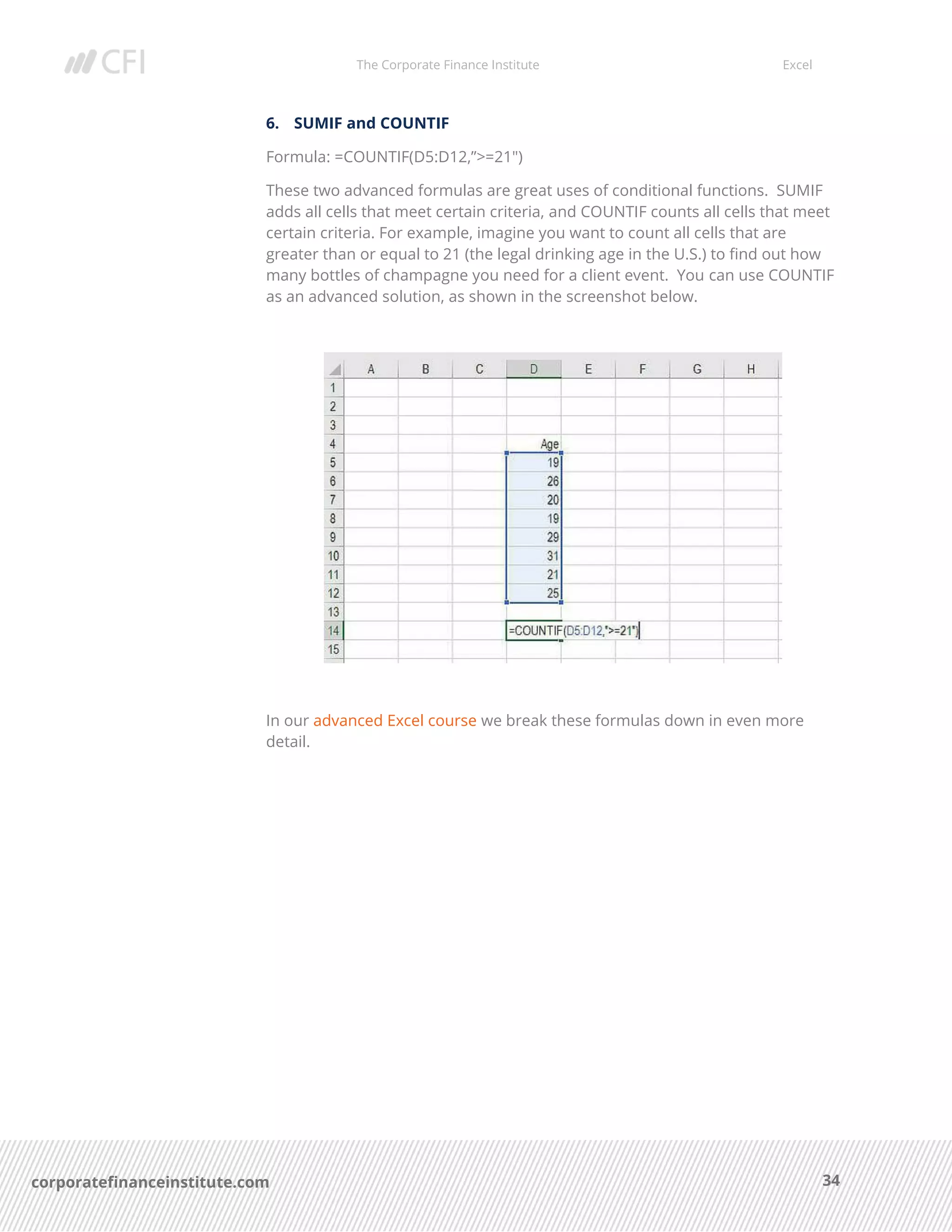 The Corporate Finance Institute Excel
34corporatefinanceinstitute.com
6. SUMIF and COUNTIF
Formula: =COUNTIF(D5:D12,”>=21″)
These two advanced formulas are great uses of conditional functions. SUMIF
adds all cells that meet certain criteria, and COUNTIF counts all cells that meet
certain criteria. For example, imagine you want to count all cells that are
greater than or equal to 21 (the legal drinking age in the U.S.) to find out how
many bottles of champagne you need for a client event. You can use COUNTIF
as an advanced solution, as shown in the screenshot below.
In our advanced Excel course we break these formulas down in even more
detail.
 