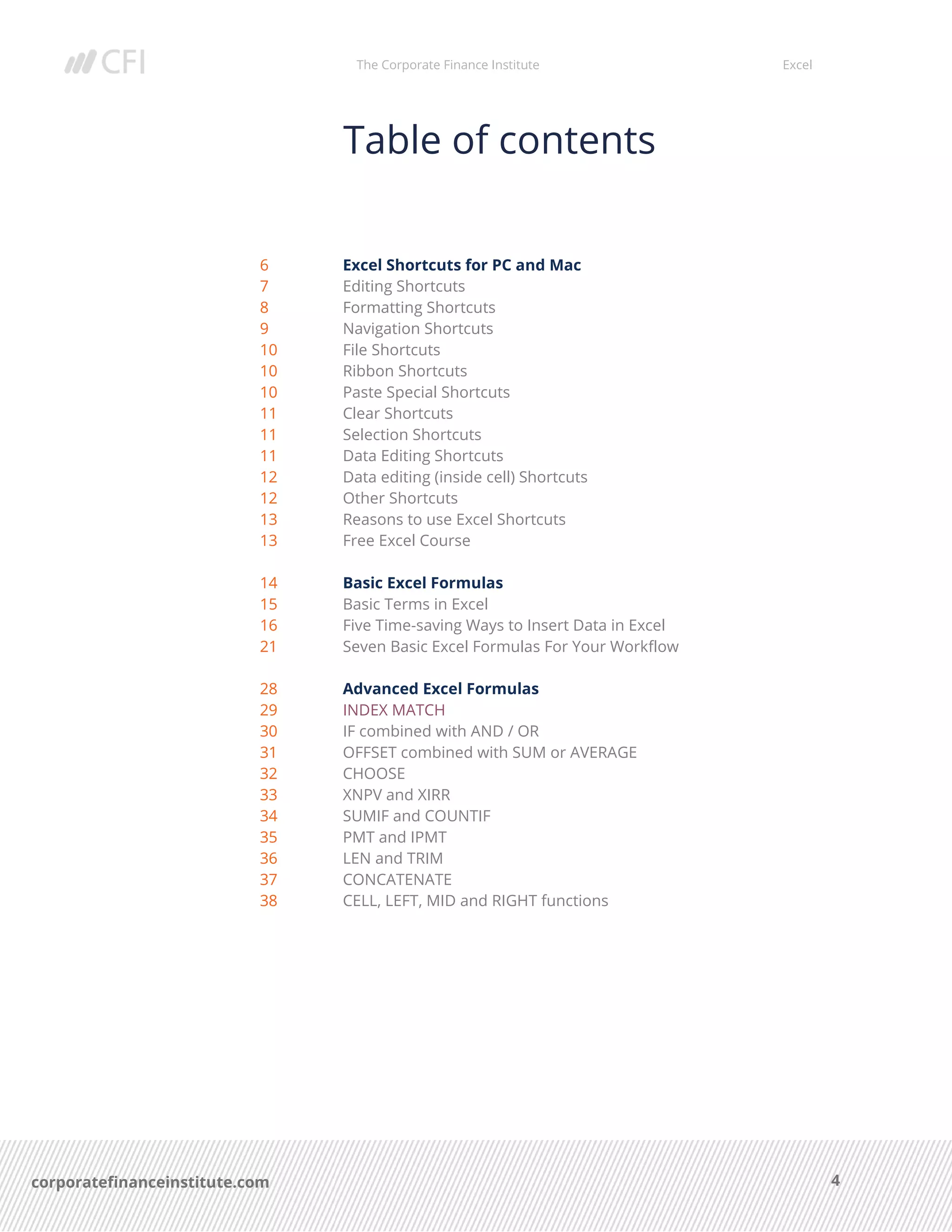 The Corporate Finance Institute Excel
4corporatefinanceinstitute.com
Table of contents
6 Excel Shortcuts for PC and Mac
7 Editing Shortcuts
8 Formatting Shortcuts
9 Navigation Shortcuts
10 File Shortcuts
10 Ribbon Shortcuts
10 Paste Special Shortcuts
11 Clear Shortcuts
11 Selection Shortcuts
11 Data Editing Shortcuts
12 Data editing (inside cell) Shortcuts
12 Other Shortcuts
13 Reasons to use Excel Shortcuts
13 Free Excel Course
14 Basic Excel Formulas
15 Basic Terms in Excel
16 Five Time-saving Ways to Insert Data in Excel
21 Seven Basic Excel Formulas For Your Workflow
28 Advanced Excel Formulas
29 INDEX MATCH
30 IF combined with AND / OR
31 OFFSET combined with SUM or AVERAGE
32 CHOOSE
33 XNPV and XIRR
34 SUMIF and COUNTIF
35 PMT and IPMT
36 LEN and TRIM
37 CONCATENATE
38 CELL, LEFT, MID and RIGHT functions
 