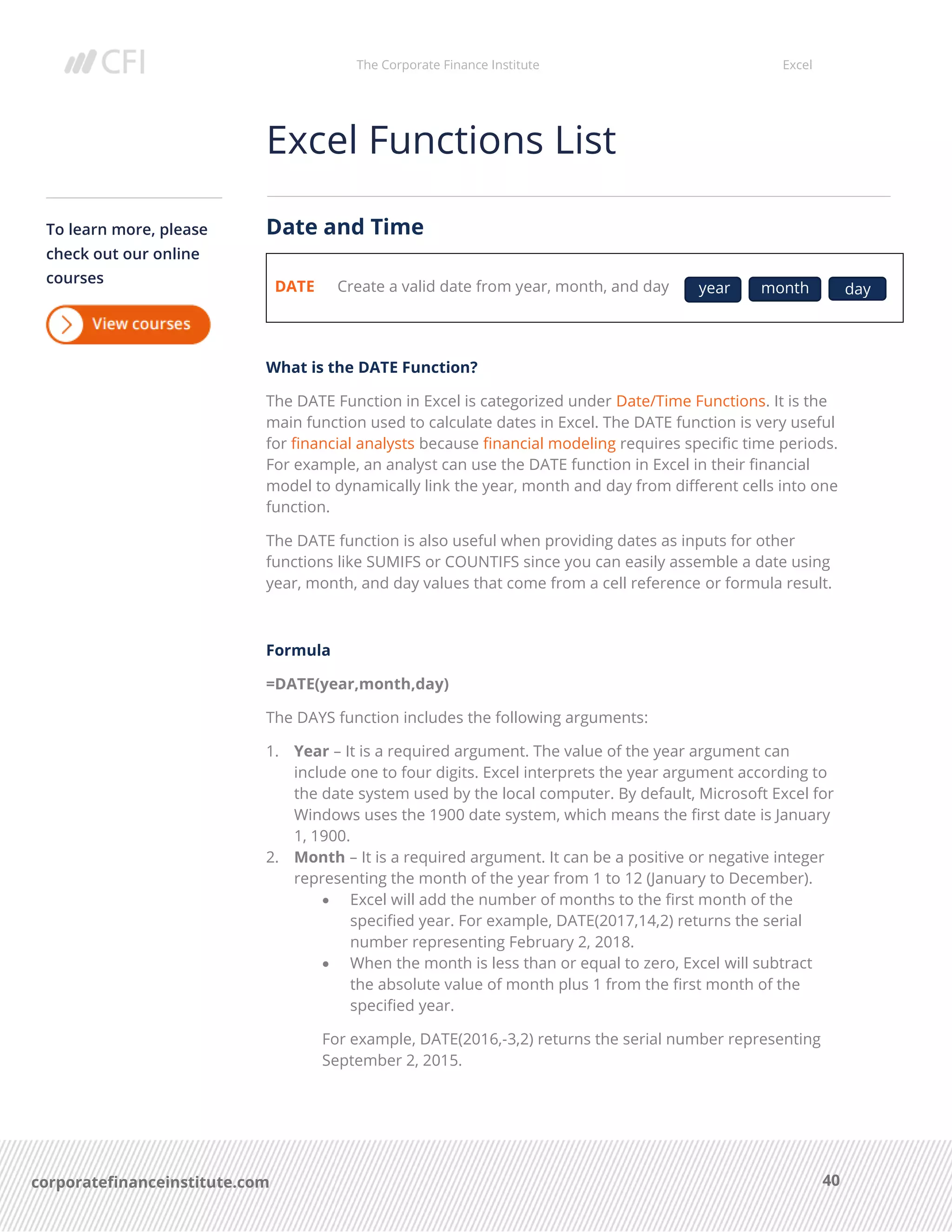 The Corporate Finance Institute Excel
40corporatefinanceinstitute.com
Excel Functions List
Date and Time
DATE Create a valid date from year, month, and day
What is the DATE Function?
The DATE Function in Excel is categorized under Date/Time Functions. It is the
main function used to calculate dates in Excel. The DATE function is very useful
for financial analysts because financial modeling requires specific time periods.
For example, an analyst can use the DATE function in Excel in their financial
model to dynamically link the year, month and day from different cells into one
function.
The DATE function is also useful when providing dates as inputs for other
functions like SUMIFS or COUNTIFS since you can easily assemble a date using
year, month, and day values that come from a cell reference or formula result.
Formula
=DATE(year,month,day)
The DAYS function includes the following arguments:
1. Year – It is a required argument. The value of the year argument can
include one to four digits. Excel interprets the year argument according to
the date system used by the local computer. By default, Microsoft Excel for
Windows uses the 1900 date system, which means the first date is January
1, 1900.
2. Month – It is a required argument. It can be a positive or negative integer
representing the month of the year from 1 to 12 (January to December).
• Excel will add the number of months to the first month of the
specified year. For example, DATE(2017,14,2) returns the serial
number representing February 2, 2018.
• When the month is less than or equal to zero, Excel will subtract
the absolute value of month plus 1 from the first month of the
specified year.
For example, DATE(2016,-3,2) returns the serial number representing
September 2, 2015.
To learn more, please
check out our online
courses
year month day
 