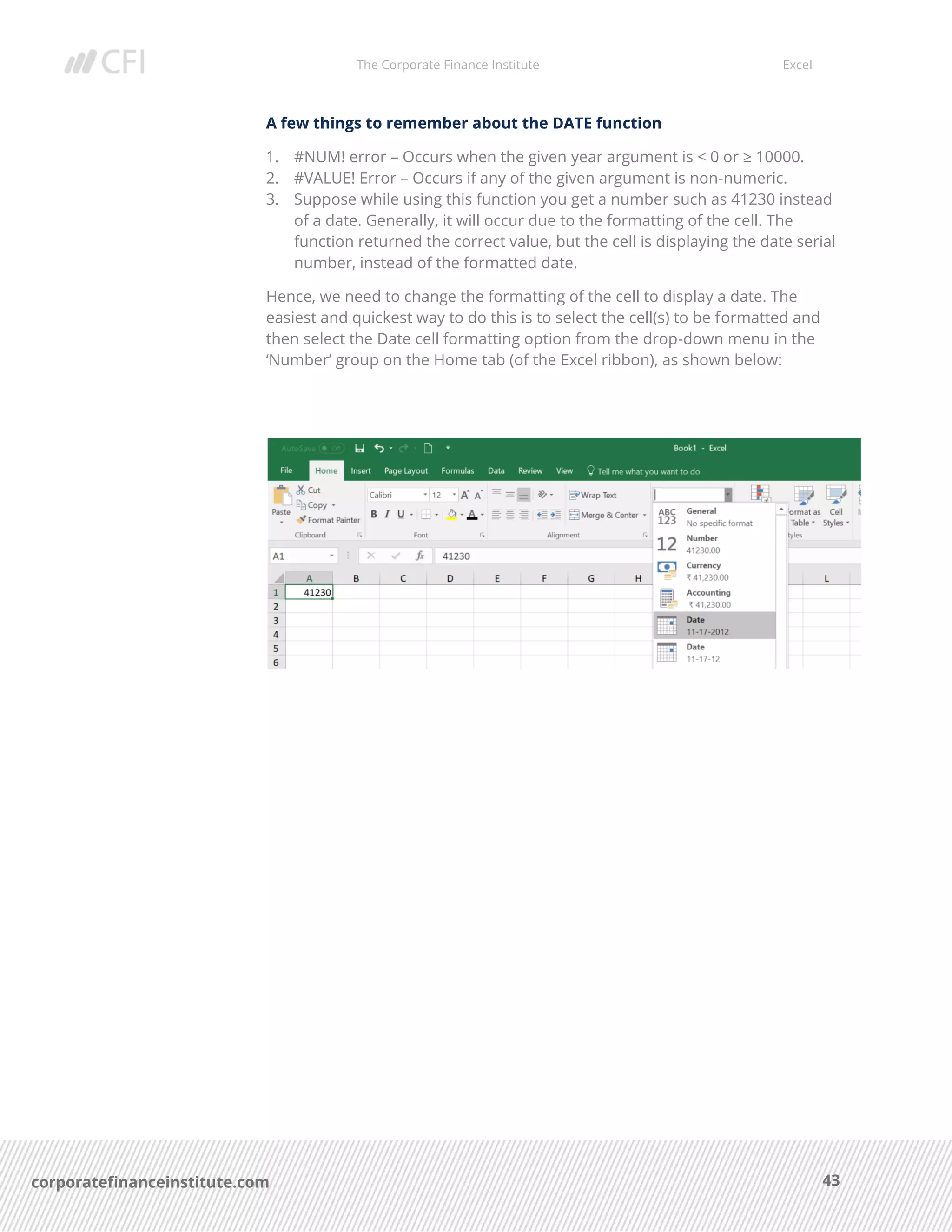 The Corporate Finance Institute Excel
43corporatefinanceinstitute.com
A few things to remember about the DATE function
1. #NUM! error – Occurs when the given year argument is < 0 or ≥ 10000.
2. #VALUE! Error – Occurs if any of the given argument is non-numeric.
3. Suppose while using this function you get a number such as 41230 instead
of a date. Generally, it will occur due to the formatting of the cell. The
function returned the correct value, but the cell is displaying the date serial
number, instead of the formatted date.
Hence, we need to change the formatting of the cell to display a date. The
easiest and quickest way to do this is to select the cell(s) to be formatted and
then select the Date cell formatting option from the drop-down menu in the
‘Number’ group on the Home tab (of the Excel ribbon), as shown below:
 