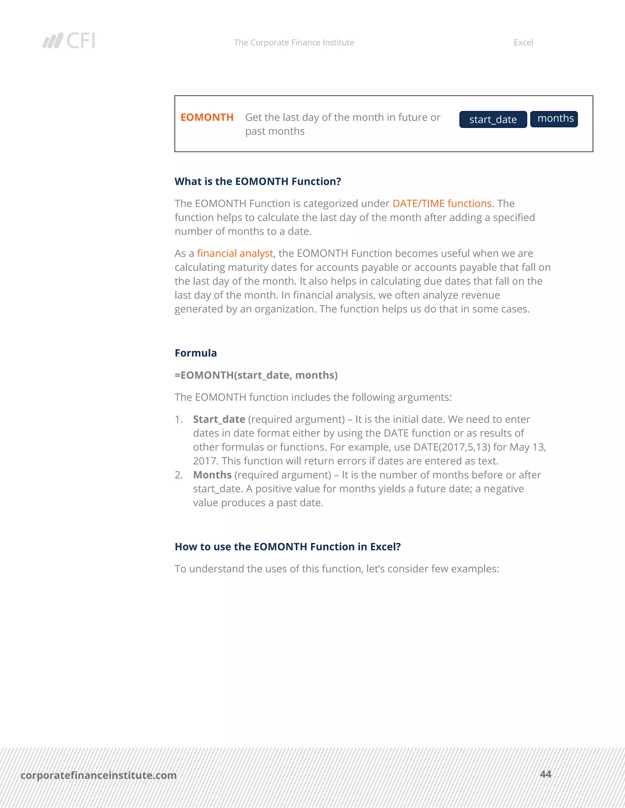 The Corporate Finance Institute Excel
44corporatefinanceinstitute.com
EOMONTH Get the last day of the month in future or
past months
What is the EOMONTH Function?
The EOMONTH Function is categorized under DATE/TIME functions. The
function helps to calculate the last day of the month after adding a specified
number of months to a date.
As a financial analyst, the EOMONTH Function becomes useful when we are
calculating maturity dates for accounts payable or accounts payable that fall on
the last day of the month. It also helps in calculating due dates that fall on the
last day of the month. In financial analysis, we often analyze revenue
generated by an organization. The function helps us do that in some cases.
Formula
=EOMONTH(start_date, months)
The EOMONTH function includes the following arguments:
1. Start_date (required argument) – It is the initial date. We need to enter
dates in date format either by using the DATE function or as results of
other formulas or functions. For example, use DATE(2017,5,13) for May 13,
2017. This function will return errors if dates are entered as text.
2. Months (required argument) – It is the number of months before or after
start_date. A positive value for months yields a future date; a negative
value produces a past date.
How to use the EOMONTH Function in Excel?
To understand the uses of this function, let’s consider few examples:
start_date months
 
