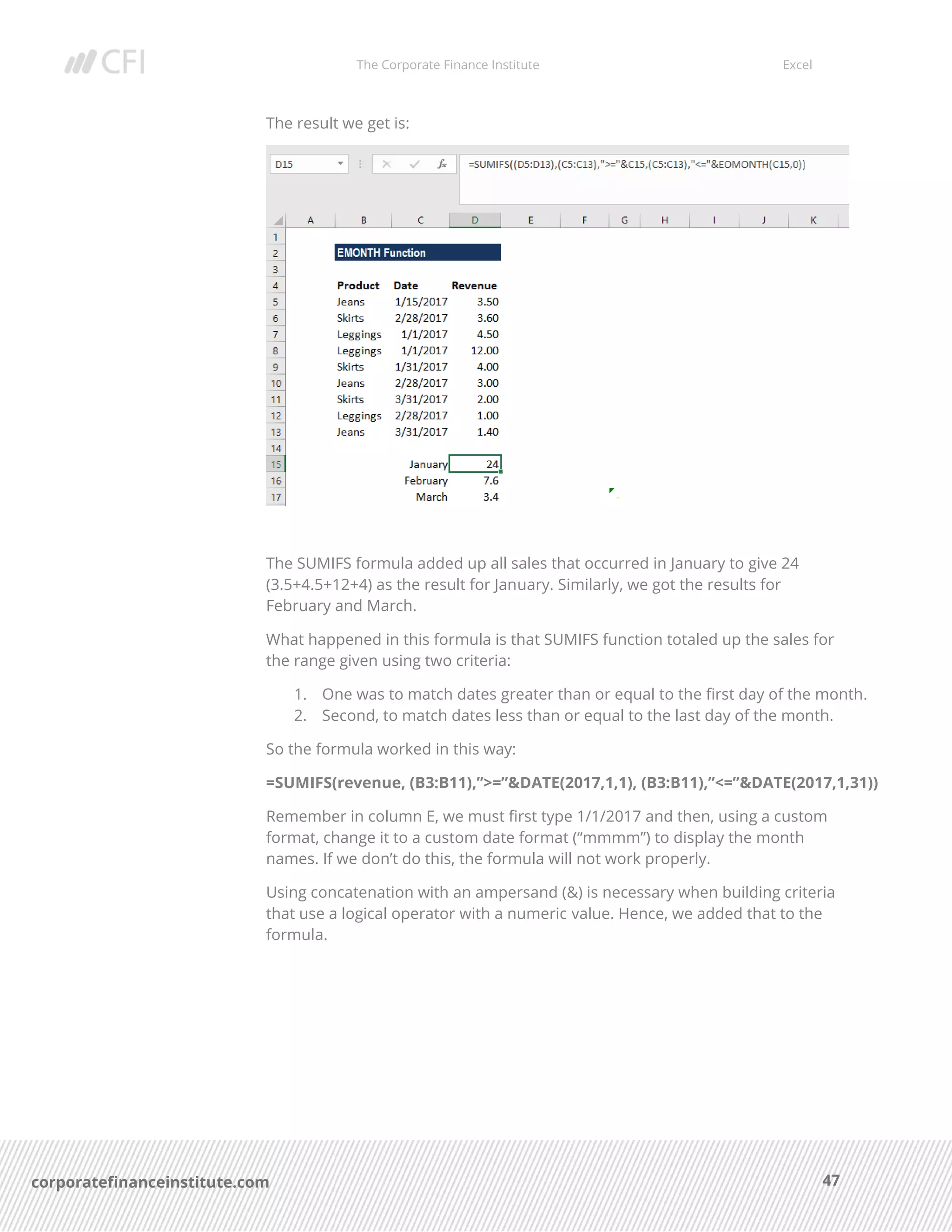 The Corporate Finance Institute Excel
47corporatefinanceinstitute.com
The result we get is:
The SUMIFS formula added up all sales that occurred in January to give 24
(3.5+4.5+12+4) as the result for January. Similarly, we got the results for
February and March.
What happened in this formula is that SUMIFS function totaled up the sales for
the range given using two criteria:
1. One was to match dates greater than or equal to the first day of the month.
2. Second, to match dates less than or equal to the last day of the month.
So the formula worked in this way:
=SUMIFS(revenue, (B3:B11),”>=”&DATE(2017,1,1), (B3:B11),”<=”&DATE(2017,1,31))
Remember in column E, we must first type 1/1/2017 and then, using a custom
format, change it to a custom date format (“mmmm”) to display the month
names. If we don’t do this, the formula will not work properly.
Using concatenation with an ampersand (&) is necessary when building criteria
that use a logical operator with a numeric value. Hence, we added that to the
formula.
 