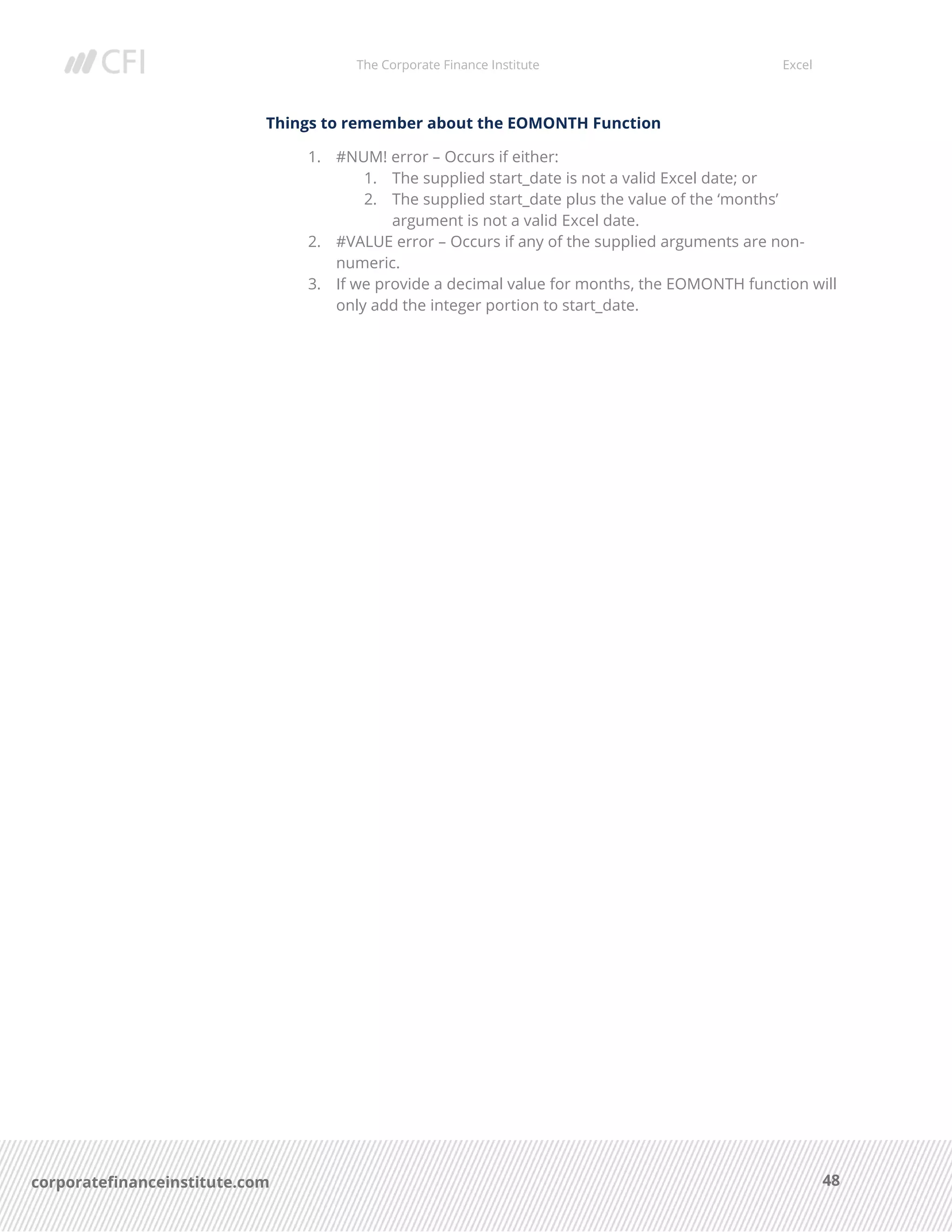 The Corporate Finance Institute Excel
48corporatefinanceinstitute.com
Things to remember about the EOMONTH Function
1. #NUM! error – Occurs if either:
1. The supplied start_date is not a valid Excel date; or
2. The supplied start_date plus the value of the ‘months’
argument is not a valid Excel date.
2. #VALUE error – Occurs if any of the supplied arguments are non-
numeric.
3. If we provide a decimal value for months, the EOMONTH function will
only add the integer portion to start_date.
 
