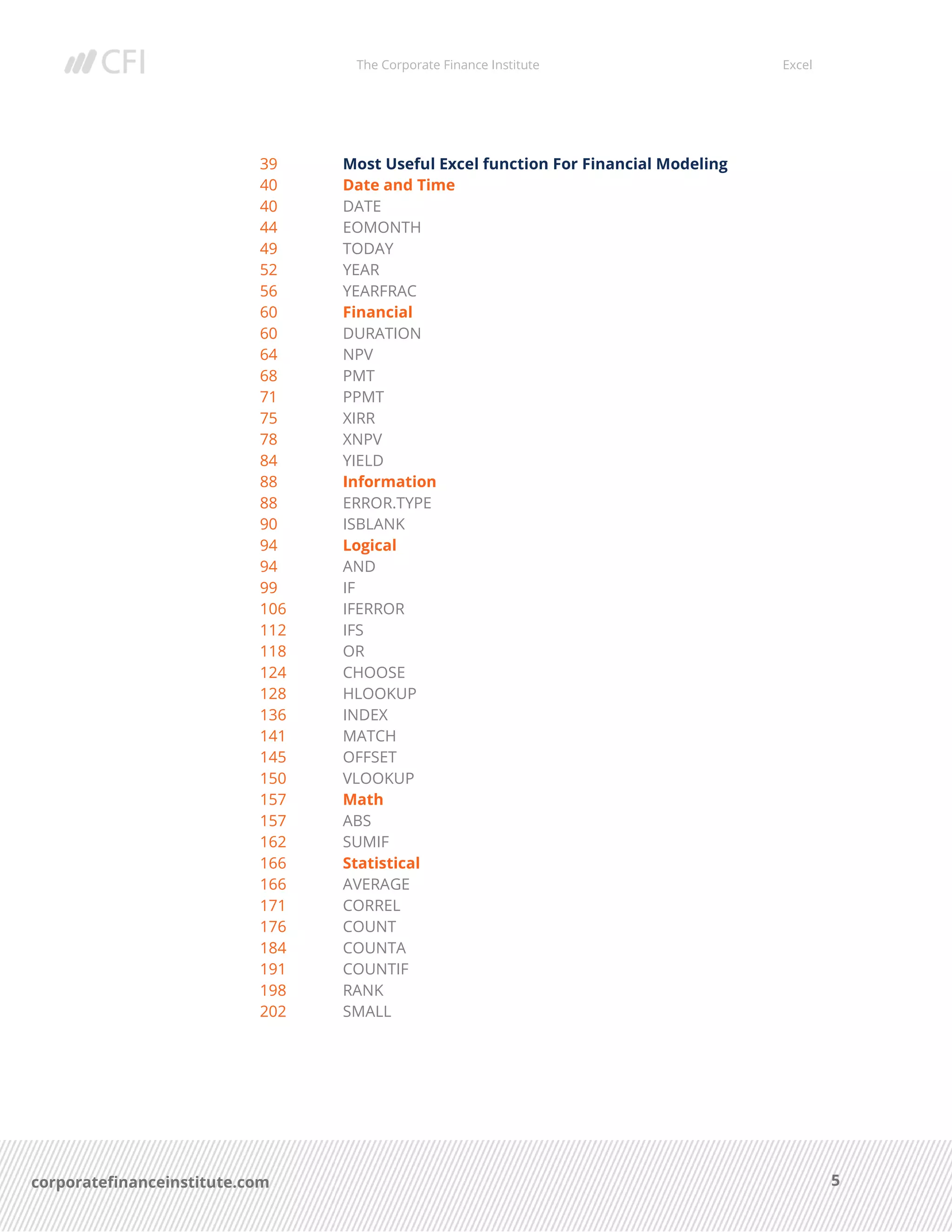 The Corporate Finance Institute Excel
5corporatefinanceinstitute.com
39 Most Useful Excel function For Financial Modeling
40 Date and Time
40 DATE
44 EOMONTH
49 TODAY
52 YEAR
56 YEARFRAC
60 Financial
60 DURATION
64 NPV
68 PMT
71 PPMT
75 XIRR
78 XNPV
84 YIELD
88 Information
88 ERROR.TYPE
90 ISBLANK
94 Logical
94 AND
99 IF
106 IFERROR
112 IFS
118 OR
124 CHOOSE
128 HLOOKUP
136 INDEX
141 MATCH
145 OFFSET
150 VLOOKUP
157 Math
157 ABS
162 SUMIF
166 Statistical
166 AVERAGE
171 CORREL
176 COUNT
184 COUNTA
191 COUNTIF
198 RANK
202 SMALL
 