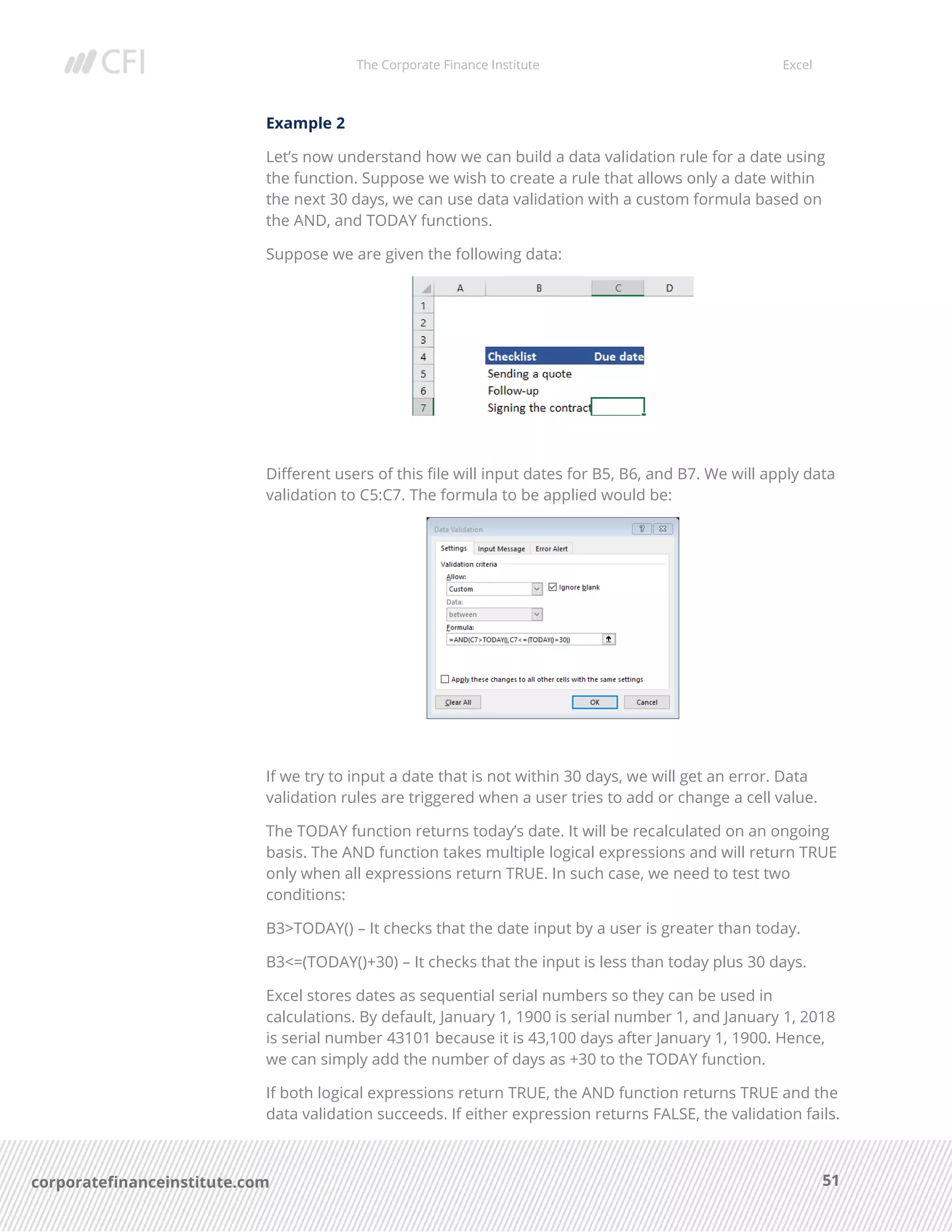 The Corporate Finance Institute Excel
51corporatefinanceinstitute.com
Example 2
Let’s now understand how we can build a data validation rule for a date using
the function. Suppose we wish to create a rule that allows only a date within
the next 30 days, we can use data validation with a custom formula based on
the AND, and TODAY functions.
Suppose we are given the following data:
Different users of this file will input dates for B5, B6, and B7. We will apply data
validation to C5:C7. The formula to be applied would be:
If we try to input a date that is not within 30 days, we will get an error. Data
validation rules are triggered when a user tries to add or change a cell value.
The TODAY function returns today’s date. It will be recalculated on an ongoing
basis. The AND function takes multiple logical expressions and will return TRUE
only when all expressions return TRUE. In such case, we need to test two
conditions:
B3>TODAY() – It checks that the date input by a user is greater than today.
B3<=(TODAY()+30) – It checks that the input is less than today plus 30 days.
Excel stores dates as sequential serial numbers so they can be used in
calculations. By default, January 1, 1900 is serial number 1, and January 1, 2018
is serial number 43101 because it is 43,100 days after January 1, 1900. Hence,
we can simply add the number of days as +30 to the TODAY function.
If both logical expressions return TRUE, the AND function returns TRUE and the
data validation succeeds. If either expression returns FALSE, the validation fails.
 