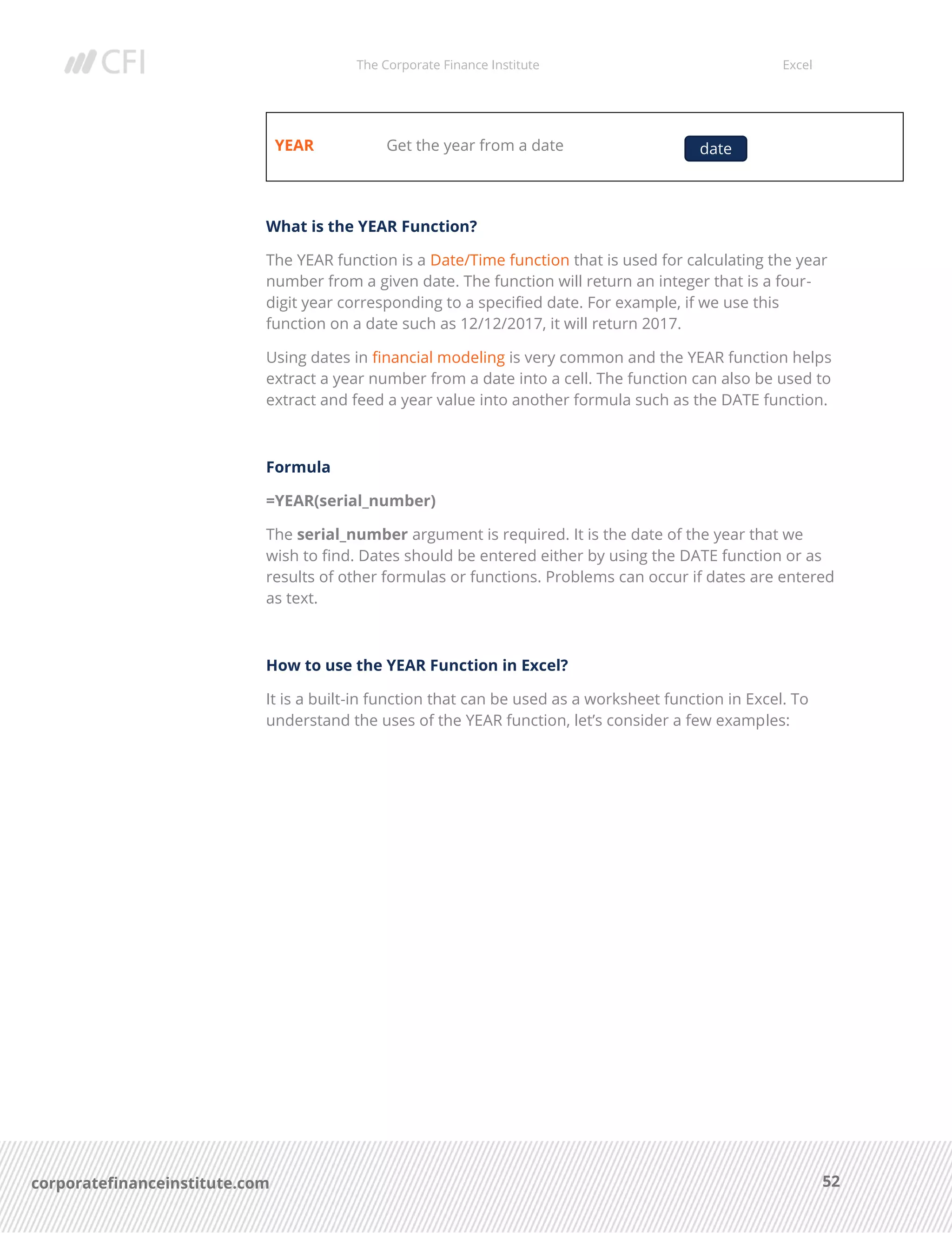 The Corporate Finance Institute Excel
52corporatefinanceinstitute.com
YEAR Get the year from a date
What is the YEAR Function?
The YEAR function is a Date/Time function that is used for calculating the year
number from a given date. The function will return an integer that is a four-
digit year corresponding to a specified date. For example, if we use this
function on a date such as 12/12/2017, it will return 2017.
Using dates in financial modeling is very common and the YEAR function helps
extract a year number from a date into a cell. The function can also be used to
extract and feed a year value into another formula such as the DATE function.
Formula
=YEAR(serial_number)
The serial_number argument is required. It is the date of the year that we
wish to find. Dates should be entered either by using the DATE function or as
results of other formulas or functions. Problems can occur if dates are entered
as text.
How to use the YEAR Function in Excel?
It is a built-in function that can be used as a worksheet function in Excel. To
understand the uses of the YEAR function, let’s consider a few examples:
date
 