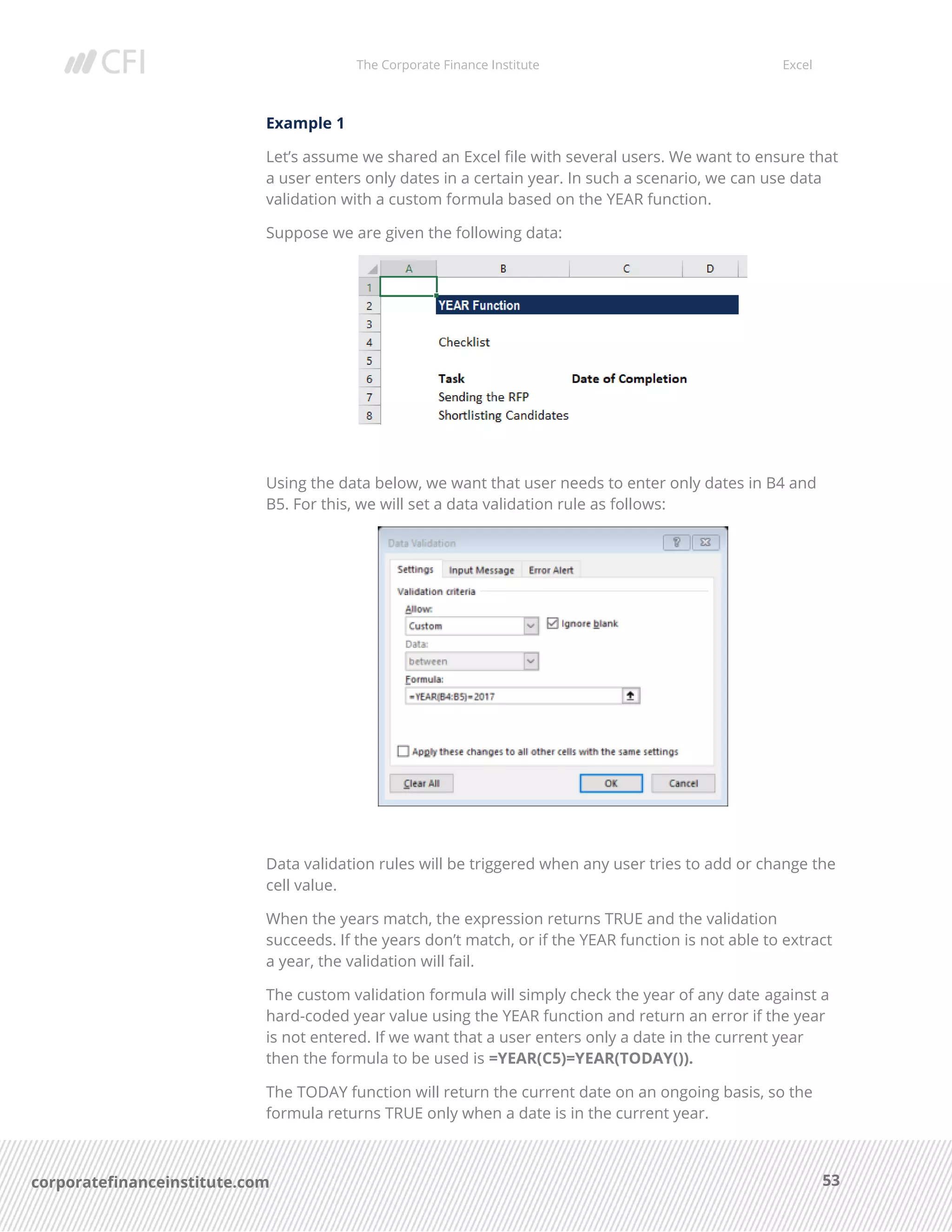 The Corporate Finance Institute Excel
53corporatefinanceinstitute.com
Example 1
Let’s assume we shared an Excel file with several users. We want to ensure that
a user enters only dates in a certain year. In such a scenario, we can use data
validation with a custom formula based on the YEAR function.
Suppose we are given the following data:
Using the data below, we want that user needs to enter only dates in B4 and
B5. For this, we will set a data validation rule as follows:
Data validation rules will be triggered when any user tries to add or change the
cell value.
When the years match, the expression returns TRUE and the validation
succeeds. If the years don’t match, or if the YEAR function is not able to extract
a year, the validation will fail.
The custom validation formula will simply check the year of any date against a
hard-coded year value using the YEAR function and return an error if the year
is not entered. If we want that a user enters only a date in the current year
then the formula to be used is =YEAR(C5)=YEAR(TODAY()).
The TODAY function will return the current date on an ongoing basis, so the
formula returns TRUE only when a date is in the current year.
 