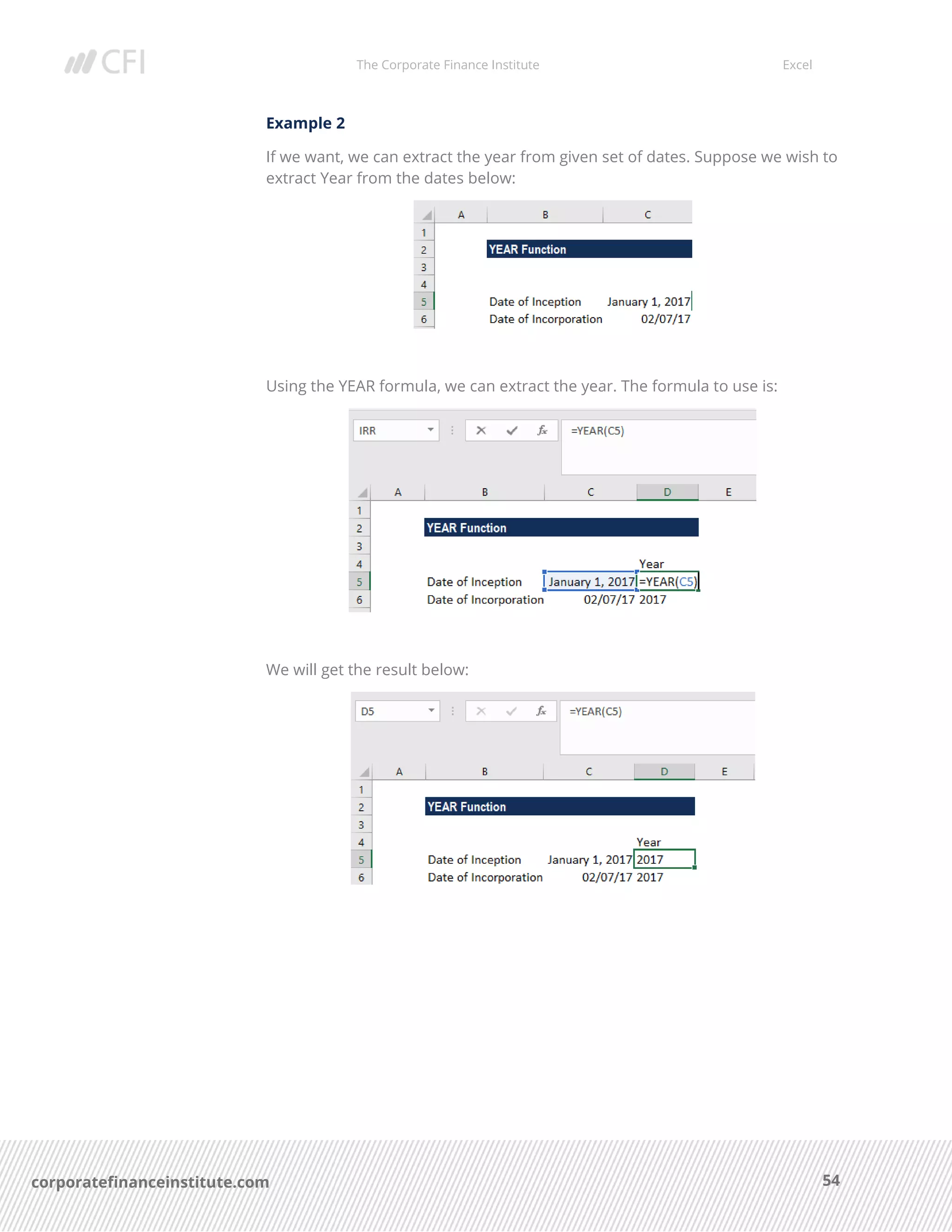 The Corporate Finance Institute Excel
54corporatefinanceinstitute.com
Example 2
If we want, we can extract the year from given set of dates. Suppose we wish to
extract Year from the dates below:
Using the YEAR formula, we can extract the year. The formula to use is:
We will get the result below:
 
