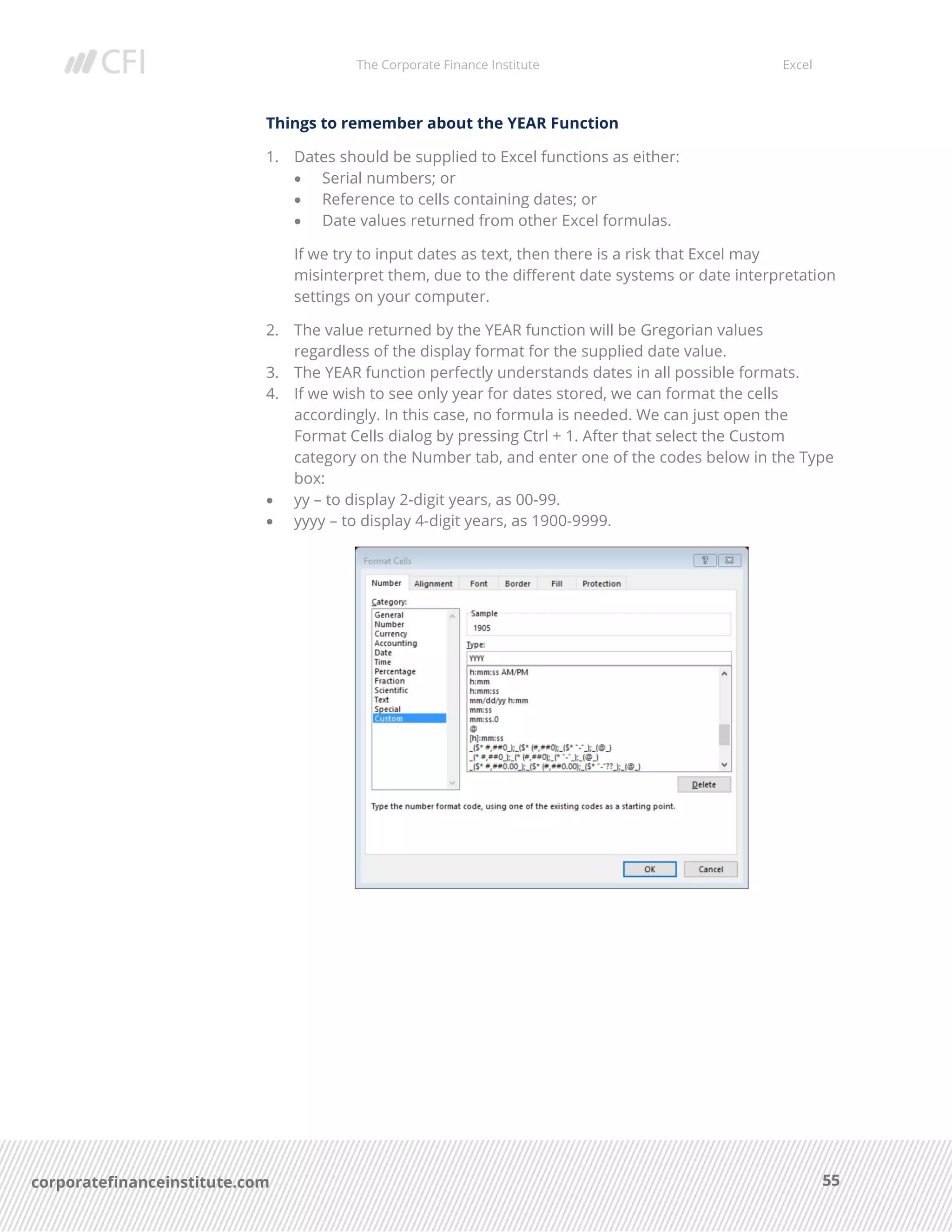 The Corporate Finance Institute Excel
55corporatefinanceinstitute.com
Things to remember about the YEAR Function
1. Dates should be supplied to Excel functions as either:
• Serial numbers; or
• Reference to cells containing dates; or
• Date values returned from other Excel formulas.
If we try to input dates as text, then there is a risk that Excel may
misinterpret them, due to the different date systems or date interpretation
settings on your computer.
2. The value returned by the YEAR function will be Gregorian values
regardless of the display format for the supplied date value.
3. The YEAR function perfectly understands dates in all possible formats.
4. If we wish to see only year for dates stored, we can format the cells
accordingly. In this case, no formula is needed. We can just open the
Format Cells dialog by pressing Ctrl + 1. After that select the Custom
category on the Number tab, and enter one of the codes below in the Type
box:
• yy – to display 2-digit years, as 00-99.
• yyyy – to display 4-digit years, as 1900-9999.
 