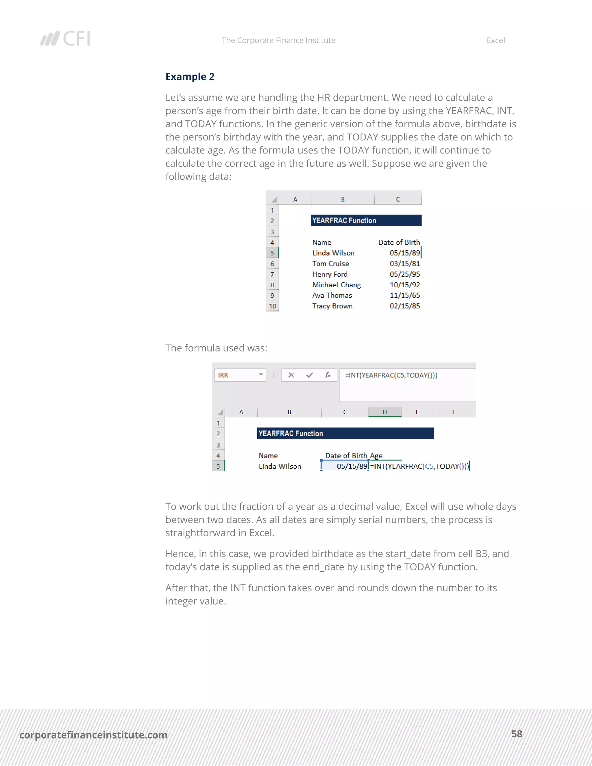 The Corporate Finance Institute Excel
58corporatefinanceinstitute.com
Example 2
Let’s assume we are handling the HR department. We need to calculate a
person’s age from their birth date. It can be done by using the YEARFRAC, INT,
and TODAY functions. In the generic version of the formula above, birthdate is
the person’s birthday with the year, and TODAY supplies the date on which to
calculate age. As the formula uses the TODAY function, it will continue to
calculate the correct age in the future as well. Suppose we are given the
following data:
The formula used was:
To work out the fraction of a year as a decimal value, Excel will use whole days
between two dates. As all dates are simply serial numbers, the process is
straightforward in Excel.
Hence, in this case, we provided birthdate as the start_date from cell B3, and
today’s date is supplied as the end_date by using the TODAY function.
After that, the INT function takes over and rounds down the number to its
integer value.
 