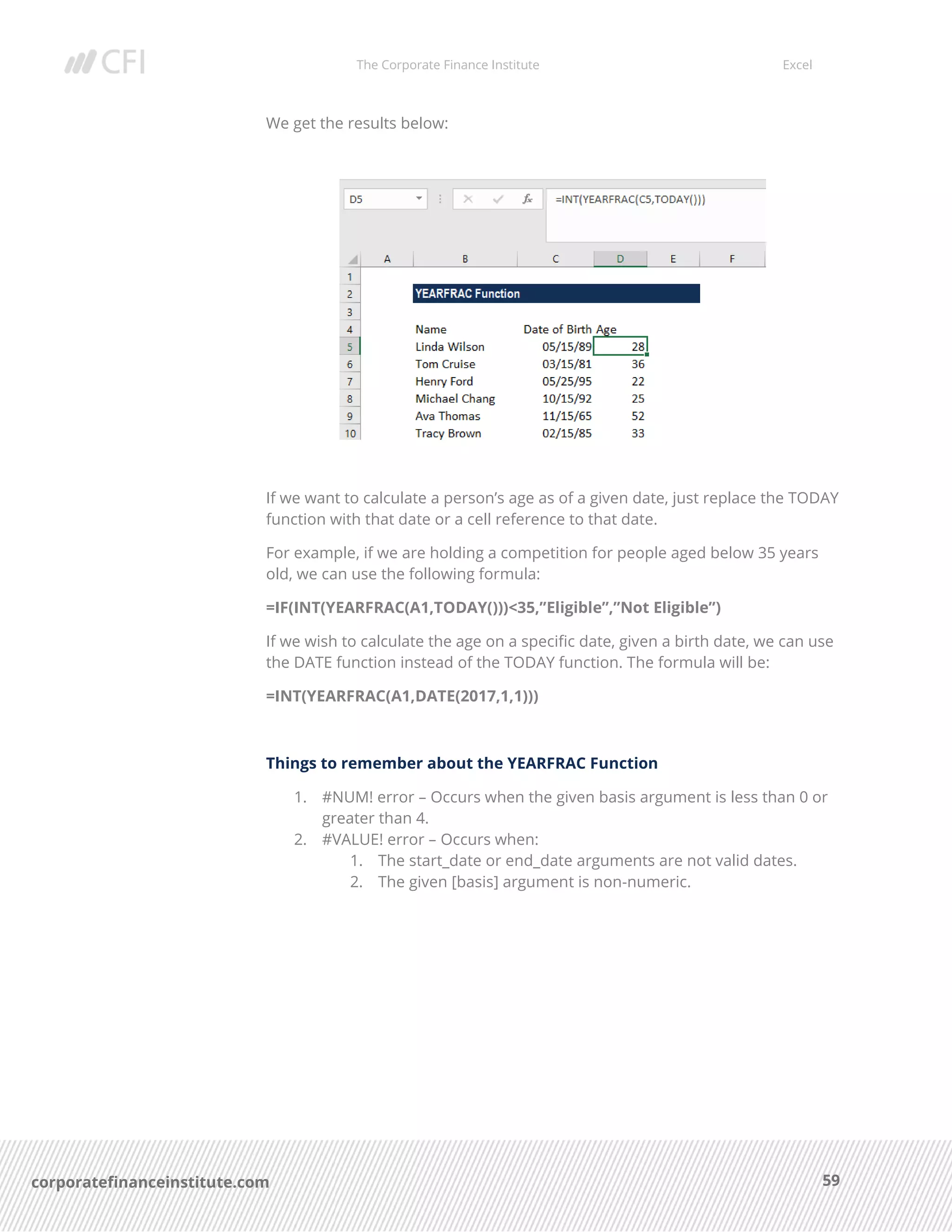 The Corporate Finance Institute Excel
59corporatefinanceinstitute.com
We get the results below:
If we want to calculate a person’s age as of a given date, just replace the TODAY
function with that date or a cell reference to that date.
For example, if we are holding a competition for people aged below 35 years
old, we can use the following formula:
=IF(INT(YEARFRAC(A1,TODAY()))<35,”Eligible”,”Not Eligible”)
If we wish to calculate the age on a specific date, given a birth date, we can use
the DATE function instead of the TODAY function. The formula will be:
=INT(YEARFRAC(A1,DATE(2017,1,1)))
Things to remember about the YEARFRAC Function
1. #NUM! error – Occurs when the given basis argument is less than 0 or
greater than 4.
2. #VALUE! error – Occurs when:
1. The start_date or end_date arguments are not valid dates.
2. The given [basis] argument is non-numeric.
 