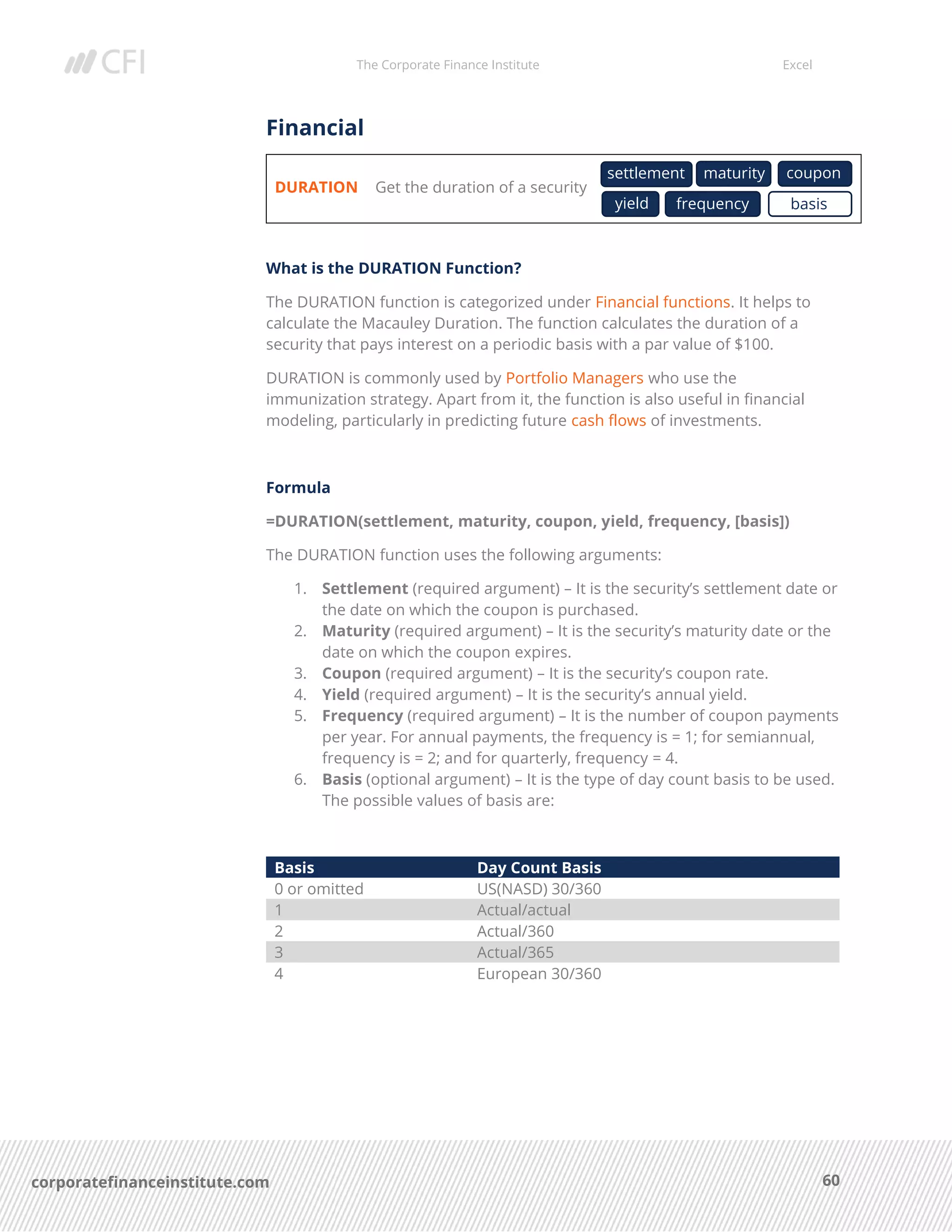 The Corporate Finance Institute Excel
60corporatefinanceinstitute.com
Financial
DURATION Get the duration of a security
What is the DURATION Function?
The DURATION function is categorized under Financial functions. It helps to
calculate the Macauley Duration. The function calculates the duration of a
security that pays interest on a periodic basis with a par value of $100.
DURATION is commonly used by Portfolio Managers who use the
immunization strategy. Apart from it, the function is also useful in financial
modeling, particularly in predicting future cash flows of investments.
Formula
=DURATION(settlement, maturity, coupon, yield, frequency, [basis])
The DURATION function uses the following arguments:
1. Settlement (required argument) – It is the security’s settlement date or
the date on which the coupon is purchased.
2. Maturity (required argument) – It is the security’s maturity date or the
date on which the coupon expires.
3. Coupon (required argument) – It is the security’s coupon rate.
4. Yield (required argument) – It is the security’s annual yield.
5. Frequency (required argument) – It is the number of coupon payments
per year. For annual payments, the frequency is = 1; for semiannual,
frequency is = 2; and for quarterly, frequency = 4.
6. Basis (optional argument) – It is the type of day count basis to be used.
The possible values of basis are:
Basis Day Count Basis
0 or omitted US(NASD) 30/360
1 Actual/actual
2 Actual/360
3 Actual/365
4 European 30/360
settlement maturity coupon
yield frequency basis
 