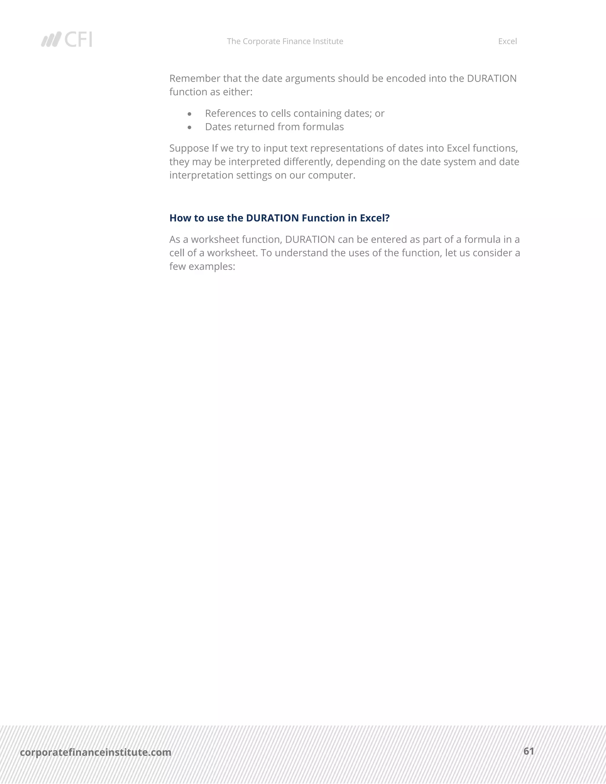 The Corporate Finance Institute Excel
61corporatefinanceinstitute.com
Remember that the date arguments should be encoded into the DURATION
function as either:
• References to cells containing dates; or
• Dates returned from formulas
Suppose If we try to input text representations of dates into Excel functions,
they may be interpreted differently, depending on the date system and date
interpretation settings on our computer.
How to use the DURATION Function in Excel?
As a worksheet function, DURATION can be entered as part of a formula in a
cell of a worksheet. To understand the uses of the function, let us consider a
few examples:
 