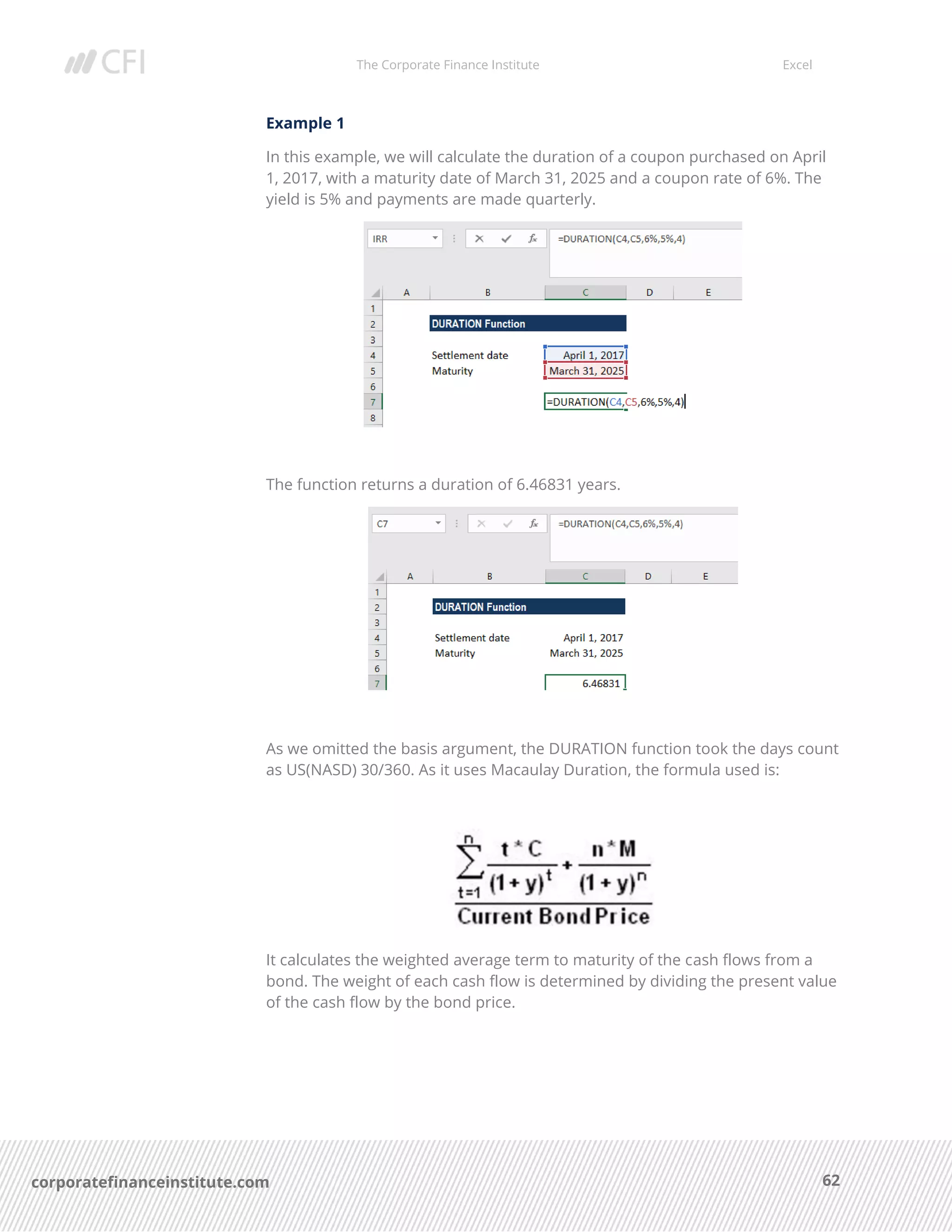 The Corporate Finance Institute Excel
62corporatefinanceinstitute.com
Example 1
In this example, we will calculate the duration of a coupon purchased on April
1, 2017, with a maturity date of March 31, 2025 and a coupon rate of 6%. The
yield is 5% and payments are made quarterly.
The function returns a duration of 6.46831 years.
As we omitted the basis argument, the DURATION function took the days count
as US(NASD) 30/360. As it uses Macaulay Duration, the formula used is:
It calculates the weighted average term to maturity of the cash flows from a
bond. The weight of each cash flow is determined by dividing the present value
of the cash flow by the bond price.
 