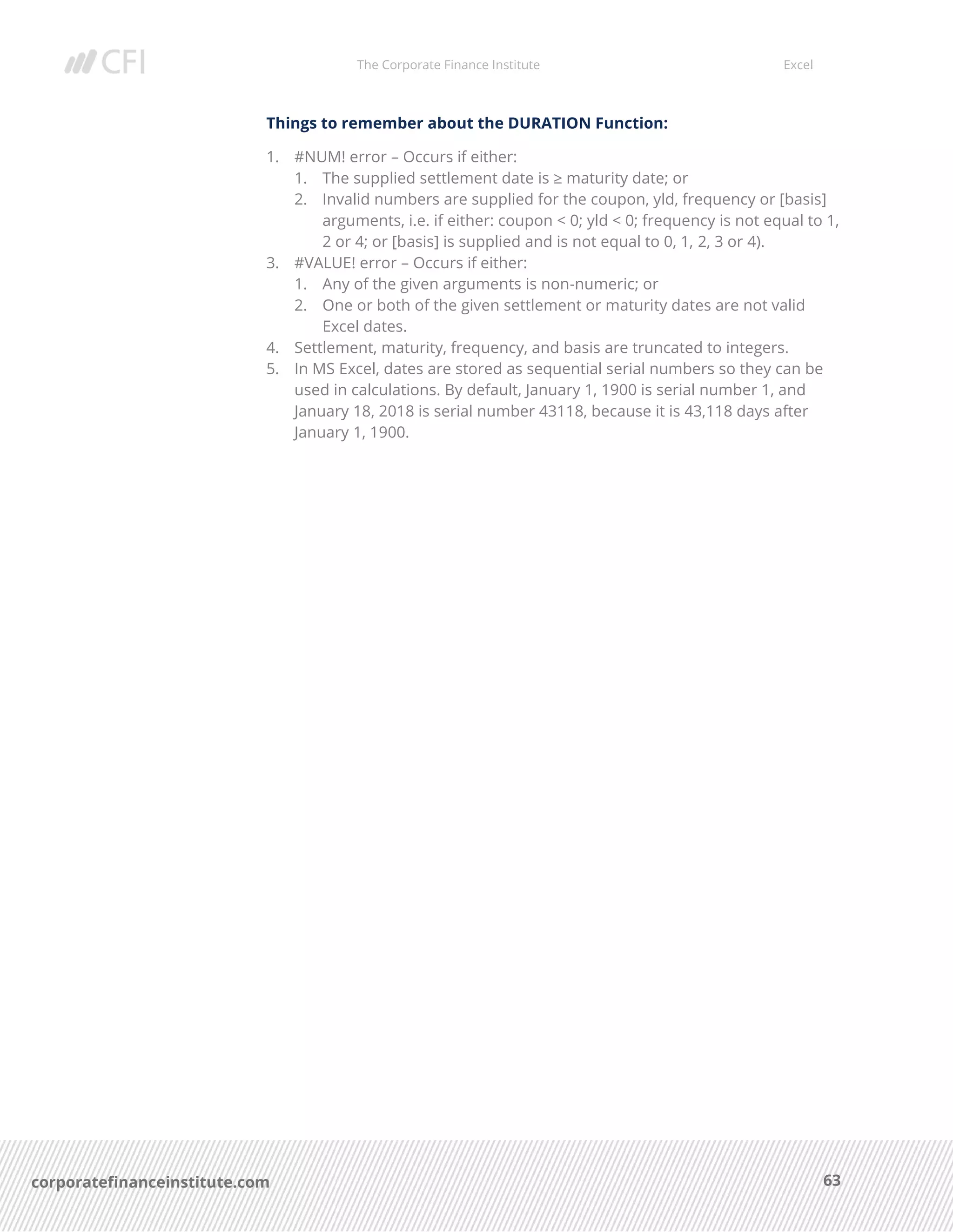 The Corporate Finance Institute Excel
63corporatefinanceinstitute.com
Things to remember about the DURATION Function:
1. #NUM! error – Occurs if either:
1. The supplied settlement date is ≥ maturity date; or
2. Invalid numbers are supplied for the coupon, yld, frequency or [basis]
arguments, i.e. if either: coupon < 0; yld < 0; frequency is not equal to 1,
2 or 4; or [basis] is supplied and is not equal to 0, 1, 2, 3 or 4).
3. #VALUE! error – Occurs if either:
1. Any of the given arguments is non-numeric; or
2. One or both of the given settlement or maturity dates are not valid
Excel dates.
4. Settlement, maturity, frequency, and basis are truncated to integers.
5. In MS Excel, dates are stored as sequential serial numbers so they can be
used in calculations. By default, January 1, 1900 is serial number 1, and
January 18, 2018 is serial number 43118, because it is 43,118 days after
January 1, 1900.
 