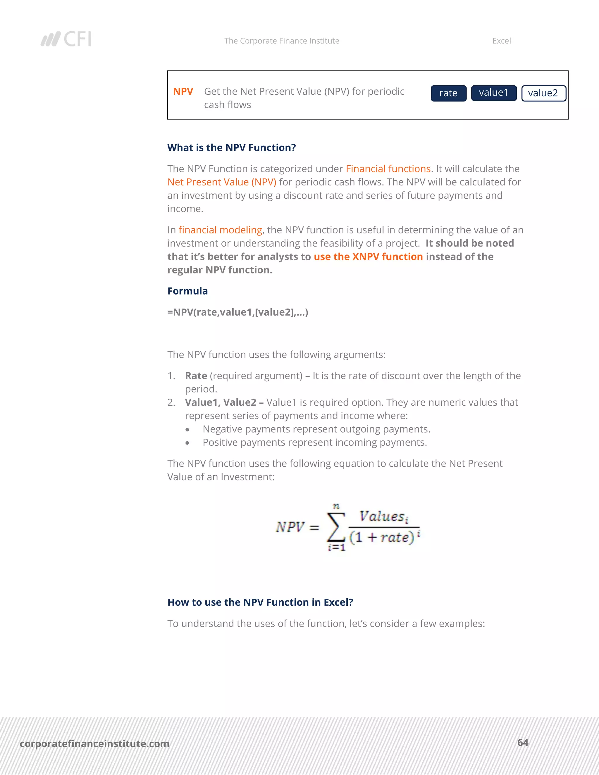 The Corporate Finance Institute Excel
64corporatefinanceinstitute.com
NPV Get the Net Present Value (NPV) for periodic
cash flows
What is the NPV Function?
The NPV Function is categorized under Financial functions. It will calculate the
Net Present Value (NPV) for periodic cash flows. The NPV will be calculated for
an investment by using a discount rate and series of future payments and
income.
In financial modeling, the NPV function is useful in determining the value of an
investment or understanding the feasibility of a project. It should be noted
that it’s better for analysts to use the XNPV function instead of the
regular NPV function.
Formula
=NPV(rate,value1,[value2],…)
The NPV function uses the following arguments:
1. Rate (required argument) – It is the rate of discount over the length of the
period.
2. Value1, Value2 – Value1 is required option. They are numeric values that
represent series of payments and income where:
• Negative payments represent outgoing payments.
• Positive payments represent incoming payments.
The NPV function uses the following equation to calculate the Net Present
Value of an Investment:
How to use the NPV Function in Excel?
To understand the uses of the function, let’s consider a few examples:
rate value1 value2
y
 