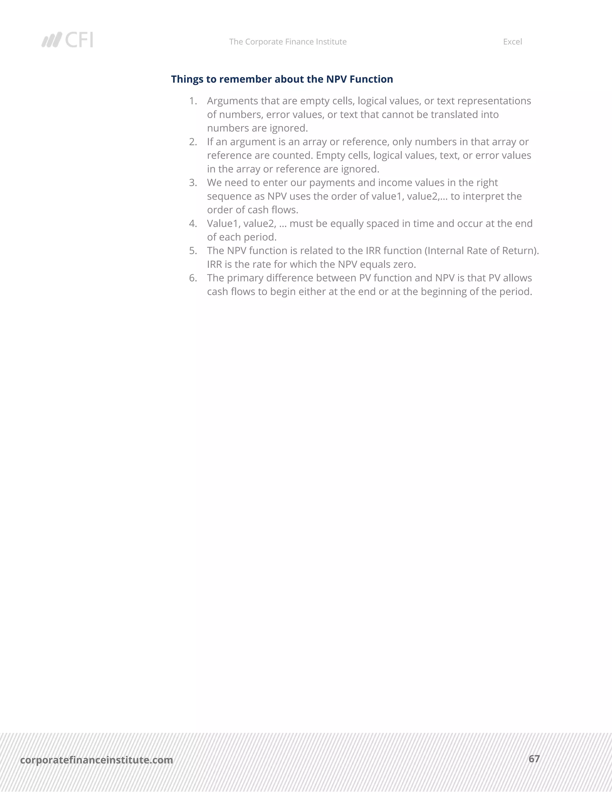 The Corporate Finance Institute Excel
67corporatefinanceinstitute.com
Things to remember about the NPV Function
1. Arguments that are empty cells, logical values, or text representations
of numbers, error values, or text that cannot be translated into
numbers are ignored.
2. If an argument is an array or reference, only numbers in that array or
reference are counted. Empty cells, logical values, text, or error values
in the array or reference are ignored.
3. We need to enter our payments and income values in the right
sequence as NPV uses the order of value1, value2,… to interpret the
order of cash flows.
4. Value1, value2, … must be equally spaced in time and occur at the end
of each period.
5. The NPV function is related to the IRR function (Internal Rate of Return).
IRR is the rate for which the NPV equals zero.
6. The primary difference between PV function and NPV is that PV allows
cash flows to begin either at the end or at the beginning of the period.
 
