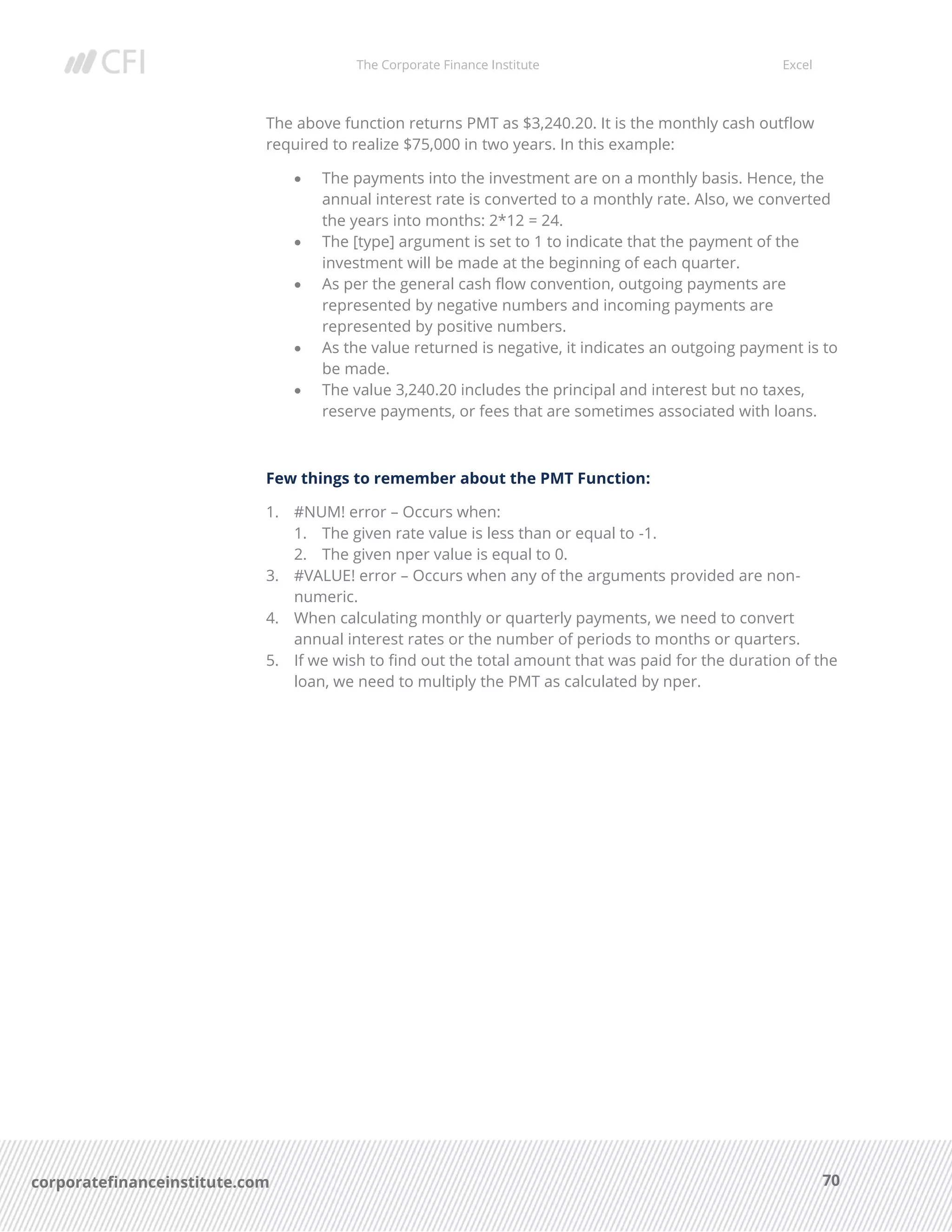 The Corporate Finance Institute Excel
70corporatefinanceinstitute.com
The above function returns PMT as $3,240.20. It is the monthly cash outflow
required to realize $75,000 in two years. In this example:
• The payments into the investment are on a monthly basis. Hence, the
annual interest rate is converted to a monthly rate. Also, we converted
the years into months: 2*12 = 24.
• The [type] argument is set to 1 to indicate that the payment of the
investment will be made at the beginning of each quarter.
• As per the general cash flow convention, outgoing payments are
represented by negative numbers and incoming payments are
represented by positive numbers.
• As the value returned is negative, it indicates an outgoing payment is to
be made.
• The value 3,240.20 includes the principal and interest but no taxes,
reserve payments, or fees that are sometimes associated with loans.
Few things to remember about the PMT Function:
1. #NUM! error – Occurs when:
1. The given rate value is less than or equal to -1.
2. The given nper value is equal to 0.
3. #VALUE! error – Occurs when any of the arguments provided are non-
numeric.
4. When calculating monthly or quarterly payments, we need to convert
annual interest rates or the number of periods to months or quarters.
5. If we wish to find out the total amount that was paid for the duration of the
loan, we need to multiply the PMT as calculated by nper.
 