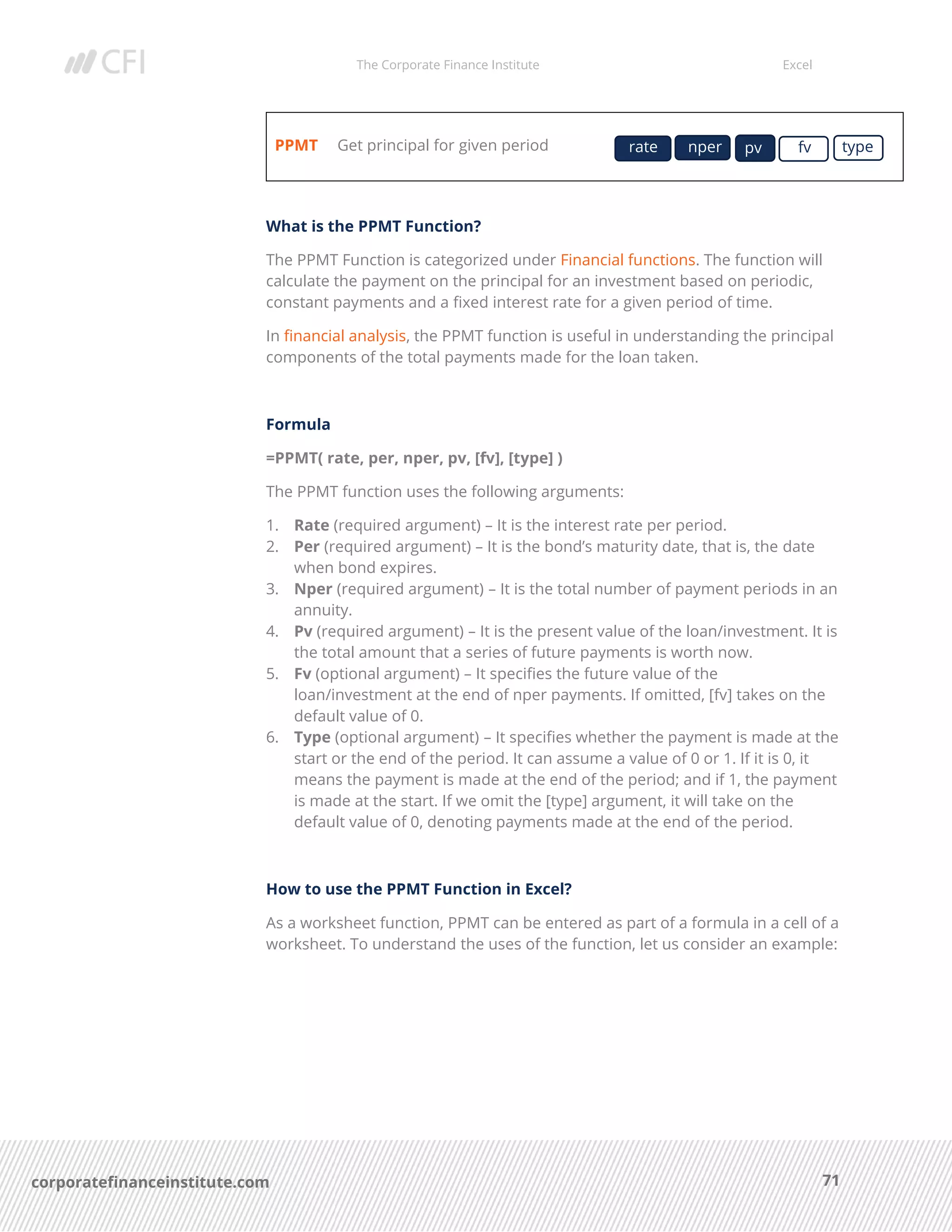 The Corporate Finance Institute Excel
71corporatefinanceinstitute.com
PPMT Get principal for given period
What is the PPMT Function?
The PPMT Function is categorized under Financial functions. The function will
calculate the payment on the principal for an investment based on periodic,
constant payments and a fixed interest rate for a given period of time.
In financial analysis, the PPMT function is useful in understanding the principal
components of the total payments made for the loan taken.
Formula
=PPMT( rate, per, nper, pv, [fv], [type] )
The PPMT function uses the following arguments:
1. Rate (required argument) – It is the interest rate per period.
2. Per (required argument) – It is the bond’s maturity date, that is, the date
when bond expires.
3. Nper (required argument) – It is the total number of payment periods in an
annuity.
4. Pv (required argument) – It is the present value of the loan/investment. It is
the total amount that a series of future payments is worth now.
5. Fv (optional argument) – It specifies the future value of the
loan/investment at the end of nper payments. If omitted, [fv] takes on the
default value of 0.
6. Type (optional argument) – It specifies whether the payment is made at the
start or the end of the period. It can assume a value of 0 or 1. If it is 0, it
means the payment is made at the end of the period; and if 1, the payment
is made at the start. If we omit the [type] argument, it will take on the
default value of 0, denoting payments made at the end of the period.
How to use the PPMT Function in Excel?
As a worksheet function, PPMT can be entered as part of a formula in a cell of a
worksheet. To understand the uses of the function, let us consider an example:
rate nper pv fv type
 